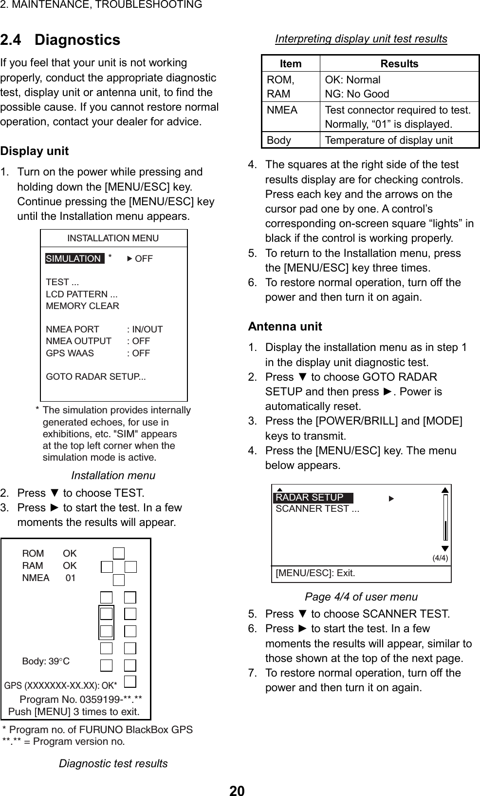 2. MAINTENANCE, TROUBLESHOOTING  202.4 Diagnostics If you feel that your unit is not working properly, conduct the appropriate diagnostic test, display unit or antenna unit, to find the possible cause. If you cannot restore normal operation, contact your dealer for advice.  Display unit 1.  Turn on the power while pressing and holding down the [MENU/ESC] key. Continue pressing the [MENU/ESC] key until the Installation menu appears. SIMULATION OFFTEST ...LCD PATTERN ...MEMORY CLEAR NMEA PORT : IN/OUTNMEA OUTPUT : OFFGPS WAAS : OFFGOTO RADAR SETUP...INSTALLATION MENU** The simulation provides internallygenerated echoes, for use inexhibitions, etc. &quot;SIM&quot; appearsat the top left corner when thesimulation mode is active. Installation menu 2. Press ▼ to choose TEST.   3. Press ► to start the test. In a few moments the results will appear. ROM OKRAM OKNMEA  01Body: 39 C    Program No. 0359199-**.**Push [MENU] 3 times to exit.* Program no. of FURUNO BlackBox GPS**.** = Program version no.GPS (XXXXXXX-XX.XX): OK* Diagnostic test results Interpreting display unit test results Item Results ROM,  RAM OK: Normal NG: No Good NMEA  Test connector required to test. Normally, “01” is displayed. Body  Temperature of display unit 4.  The squares at the right side of the test results display are for checking controls. Press each key and the arrows on the cursor pad one by one. A control’s corresponding on-screen square “lights” in black if the control is working properly. 5.  To return to the Installation menu, press the [MENU/ESC] key three times. 6.  To restore normal operation, turn off the power and then turn it on again.  Antenna unit 1.  Display the installation menu as in step 1 in the display unit diagnostic test. 2. Press ▼ to choose GOTO RADAR SETUP and then press ►. Power is automatically reset. 3.  Press the [POWER/BRILL] and [MODE] keys to transmit. 4.  Press the [MENU/ESC] key. The menu below appears.   (4/4)RADAR SETUP  SCANNER TEST ...[MENU/ESC]: Exit. Page 4/4 of user menu 5. Press ▼ to choose SCANNER TEST. 6. Press ► to start the test. In a few moments the results will appear, similar to those shown at the top of the next page. 7.  To restore normal operation, turn off the power and then turn it on again.   