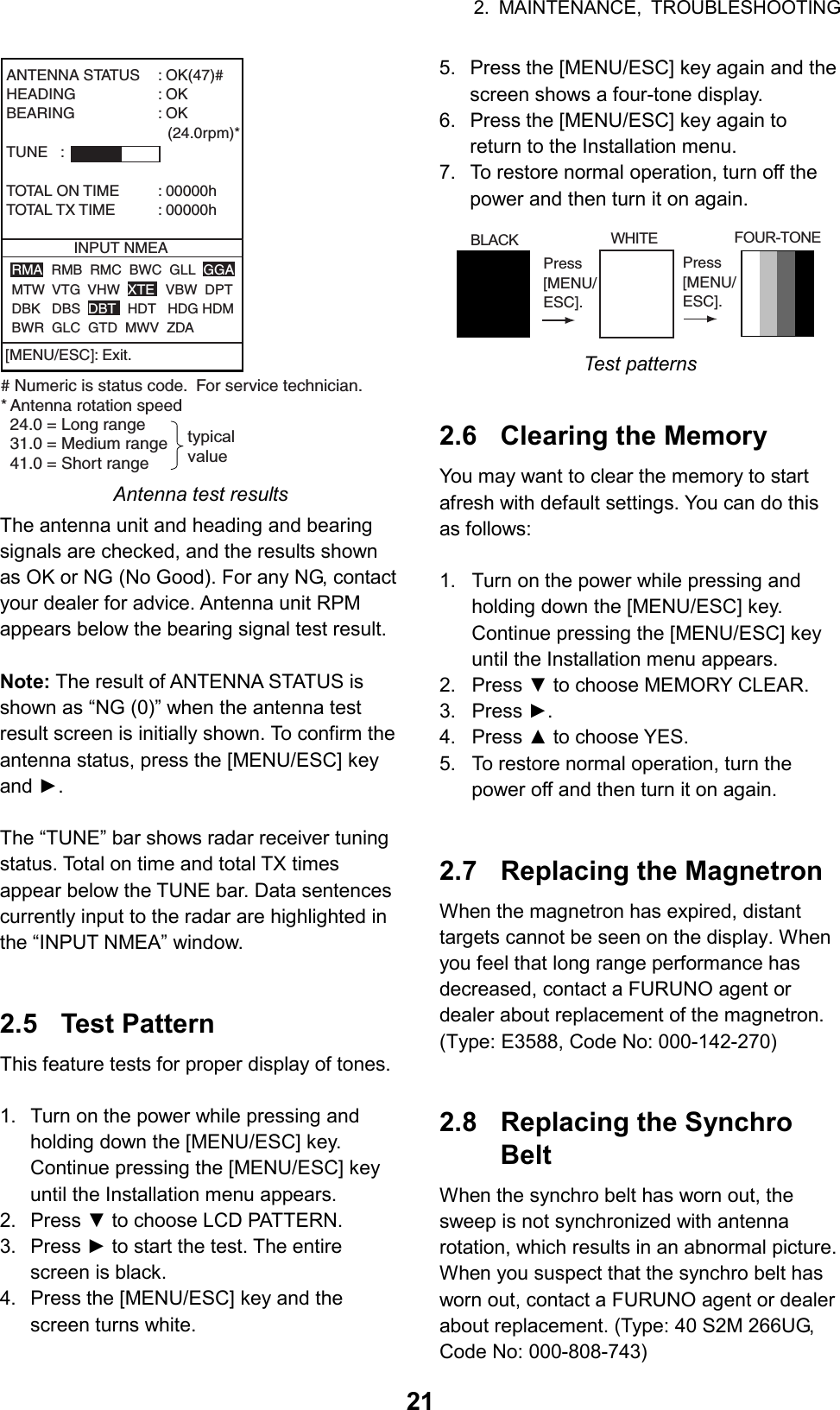 2. MAINTENANCE, TROUBLESHOOTING  21ANTENNA STATUS : OK(47)#HEADING : OKBEARING : OK                                      (24.0rpm)*TUNE   :TOTAL ON TIME : 00000hTOTAL TX TIME : 00000hINPUT NMEARMA  RMB  RMC  BWC  GLL  GGAMTW  VTG  VHW  XTE   VBW  DPTDBK   DBS  DBT   HDT   HDG HDMBWR  GLC  GTD  MWV  ZDA# Numeric is status code.  For service technician.* Antenna rotation speed  24.0 = Long range  31.0 = Medium range41.0 = Short rangetypicalvalue[MENU/ESC]: Exit. Antenna test results The antenna unit and heading and bearing signals are checked, and the results shown as OK or NG (No Good). For any NG, contact your dealer for advice. Antenna unit RPM appears below the bearing signal test result.  Note: The result of ANTENNA STATUS is shown as “NG (0)” when the antenna test result screen is initially shown. To confirm the antenna status, press the [MENU/ESC] key and ►.  The “TUNE” bar shows radar receiver tuning status. Total on time and total TX times appear below the TUNE bar. Data sentences currently input to the radar are highlighted in the “INPUT NMEA” window.   2.5 Test Pattern This feature tests for proper display of tones.  1.  Turn on the power while pressing and holding down the [MENU/ESC] key. Continue pressing the [MENU/ESC] key until the Installation menu appears. 2. Press ▼ to choose LCD PATTERN. 3. Press ► to start the test. The entire screen is black. 4.  Press the [MENU/ESC] key and the screen turns white. 5.  Press the [MENU/ESC] key again and the screen shows a four-tone display. 6.  Press the [MENU/ESC] key again to return to the Installation menu. 7.  To restore normal operation, turn off the power and then turn it on again. WHITE FOUR-TONE    BLACKPress[MENU/ESC].Press[MENU/ESC]. Test patterns   2.6  Clearing the Memory You may want to clear the memory to start afresh with default settings. You can do this as follows:  1.  Turn on the power while pressing and holding down the [MENU/ESC] key. Continue pressing the [MENU/ESC] key until the Installation menu appears. 2. Press ▼ to choose MEMORY CLEAR. 3. Press ►. 4. Press ▲ to choose YES. 5.  To restore normal operation, turn the power off and then turn it on again.   2.7  Replacing the Magnetron When the magnetron has expired, distant targets cannot be seen on the display. When you feel that long range performance has decreased, contact a FURUNO agent or dealer about replacement of the magnetron. (Type: E3588, Code No: 000-142-270)   2.8  Replacing the Synchro Belt When the synchro belt has worn out, the sweep is not synchronized with antenna rotation, which results in an abnormal picture. When you suspect that the synchro belt has worn out, contact a FURUNO agent or dealer about replacement. (Type: 40 S2M 266UG, Code No: 000-808-743)