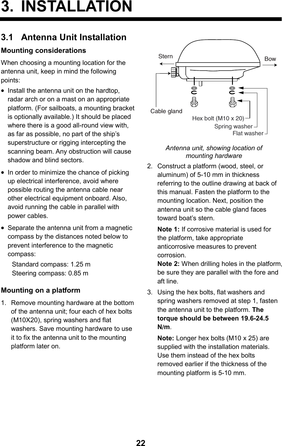   223. INSTALLATION3.1  Antenna Unit Installation Mounting considerations When choosing a mounting location for the antenna unit, keep in mind the following points: • Install the antenna unit on the hardtop, radar arch or on a mast on an appropriate platform. (For sailboats, a mounting bracket is optionally available.) It should be placed where there is a good all-round view with, as far as possible, no part of the ship’s superstructure or rigging intercepting the scanning beam. Any obstruction will cause shadow and blind sectors. • In order to minimize the chance of picking up electrical interference, avoid where possible routing the antenna cable near other electrical equipment onboard. Also, avoid running the cable in parallel with power cables. • Separate the antenna unit from a magnetic compass by the distances noted below to prevent interference to the magnetic compass: Standard compass: 1.25 m Steering compass: 0.85 m  Mounting on a platform 1.  Remove mounting hardware at the bottom of the antenna unit; four each of hex bolts (M10X20), spring washers and flat washers. Save mounting hardware to use it to fix the antenna unit to the mounting platform later on. Flat washerSpring washerHex bolt (M10 x 20)BowSternCable gland Antenna unit, showing location of mounting hardware 2.  Construct a platform (wood, steel, or aluminum) of 5-10 mm in thickness referring to the outline drawing at back of this manual. Fasten the platform to the mounting location. Next, position the antenna unit so the cable gland faces toward boat’s stern. Note 1: If corrosive material is used for the platform, take appropriate anticorrosive measures to prevent corrosion. Note 2: When drilling holes in the platform, be sure they are parallel with the fore and aft line. 3.  Using the hex bolts, flat washers and spring washers removed at step 1, fasten the antenna unit to the platform. The torque should be between 19.6-24.5 N////m. Note: Longer hex bolts (M10 x 25) are supplied with the installation materials. Use them instead of the hex bolts removed earlier if the thickness of the mounting platform is 5-10 mm. 