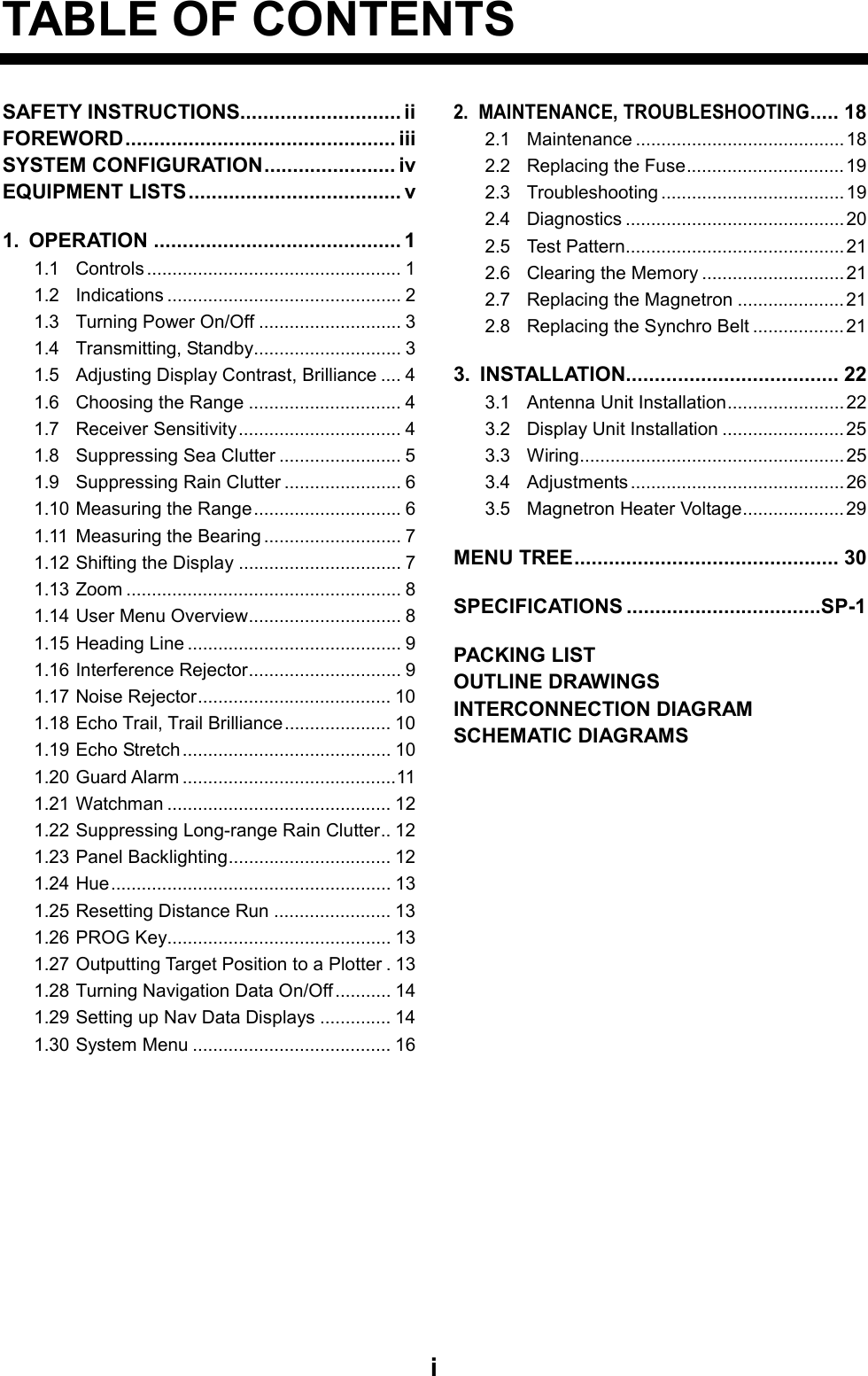   iTABLE OF CONTENTS SAFETY INSTRUCTIONS............................ ii FOREWORD............................................... iii    SYSTEM CONFIGURATION....................... iv EQUIPMENT LISTS..................................... v 1. OPERATION ........................................... 1 1.1 Controls .................................................. 1 1.2 Indications .............................................. 2 1.3 Turning Power On/Off ............................ 3 1.4 Transmitting, Standby............................. 3 1.5 Adjusting Display Contrast, Brilliance .... 4 1.6 Choosing the Range .............................. 4 1.7 Receiver Sensitivity................................ 4 1.8 Suppressing Sea Clutter ........................ 5 1.9 Suppressing Rain Clutter ....................... 6 1.10 Measuring the Range............................. 6 1.11 Measuring the Bearing ........................... 7 1.12 Shifting the Display ................................ 7 1.13 Zoom ...................................................... 8 1.14 User Menu Overview.............................. 8 1.15 Heading Line .......................................... 9 1.16 Interference Rejector.............................. 9 1.17 Noise Rejector...................................... 10 1.18 Echo Trail, Trail Brilliance..................... 10 1.19 Echo Stretch......................................... 10 1.20 Guard Alarm ..........................................11 1.21 Watchman ............................................ 12 1.22 Suppressing Long-range Rain Clutter.. 12 1.23 Panel Backlighting................................ 12 1.24 Hue....................................................... 13 1.25 Resetting Distance Run ....................... 13 1.26 PROG Key............................................ 13 1.27 Outputting Target Position to a Plotter . 13 1.28 Turning Navigation Data On/Off ........... 14 1.29 Setting up Nav Data Displays .............. 14 1.30 System Menu ....................................... 16 2. MAINTENANCE, TROUBLESHOOTING..... 18 2.1 Maintenance ......................................... 18 2.2 Replacing the Fuse...............................19 2.3 Troubleshooting ....................................19 2.4 Diagnostics ...........................................20 2.5 Test Pattern........................................... 21 2.6 Clearing the Memory ............................ 21 2.7 Replacing the Magnetron .....................21 2.8 Replacing the Synchro Belt .................. 21 3. INSTALLATION..................................... 22 3.1 Antenna Unit Installation.......................22 3.2 Display Unit Installation ........................25 3.3 Wiring.................................................... 25 3.4 Adjustments .......................................... 26 3.5 Magnetron Heater Voltage.................... 29 MENU TREE.............................................. 30 SPECIFICATIONS ..................................SP-1 PACKING LIST OUTLINE DRAWINGS INTERCONNECTION DIAGRAM SCHEMATIC DIAGRAMS              