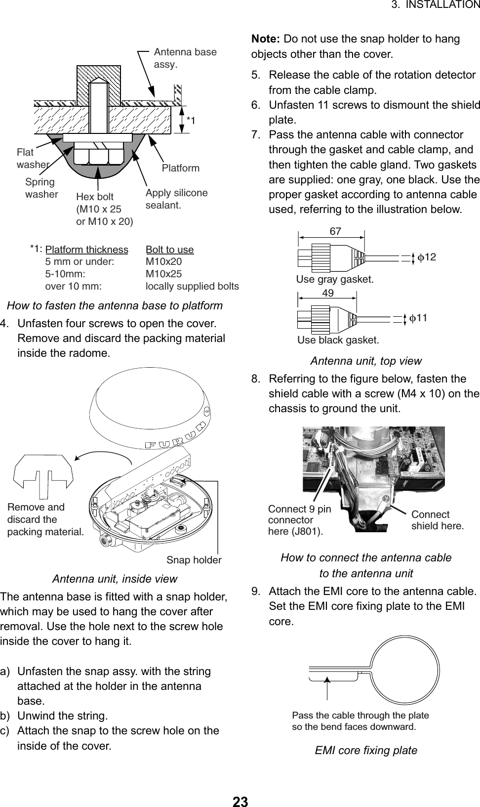 3. INSTALLATION  23FlatwasherAntenna baseassy.SpringwasherPlatformHex bolt(M10 x 25or M10 x 20)Apply silicone sealant.Platform thickness Bolt to use5 mm or under:  M10x205-10mm: M10x25over 10 mm:  locally supplied bolts*1*1: How to fasten the antenna base to platform 4.  Unfasten four screws to open the cover. Remove and discard the packing material inside the radome. Remove and discard the packing material.Snap holder Antenna unit, inside view The antenna base is fitted with a snap holder, which may be used to hang the cover after removal. Use the hole next to the screw hole inside the cover to hang it.  a)  Unfasten the snap assy. with the string attached at the holder in the antenna base. b)  Unwind the string. c)  Attach the snap to the screw hole on the inside of the cover. Note: Do not use the snap holder to hang objects other than the cover. 5.  Release the cable of the rotation detector from the cable clamp. 6.  Unfasten 11 screws to dismount the shield plate. 7.  Pass the antenna cable with connector through the gasket and cable clamp, and then tighten the cable gland. Two gaskets are supplied: one gray, one black. Use the proper gasket according to antenna cable used, referring to the illustration below. 67φ12Use gray gasket.49φ11Use black gasket. Antenna unit, top view 8.  Referring to the figure below, fasten the shield cable with a screw (M4 x 10) on the chassis to ground the unit.   Connect 9 pin connector here (J801).Connectshield here. How to connect the antenna cable to the antenna unit 9.  Attach the EMI core to the antenna cable. Set the EMI core fixing plate to the EMI core.  Pass the cable through the plateso the bend faces downward. EMI core fixing plate 