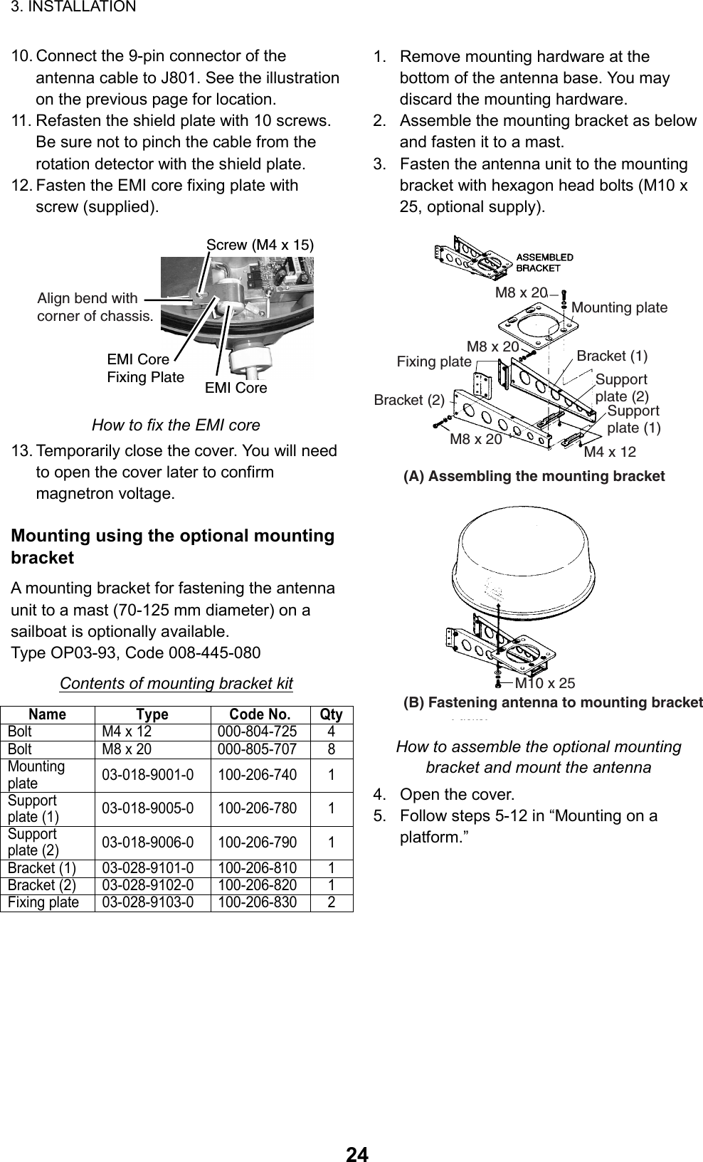 3. INSTALLATION  2410. Connect the 9-pin connector of the antenna cable to J801. See the illustration on the previous page for location.   11. Refasten the shield plate with 10 screws. Be sure not to pinch the cable from the rotation detector with the shield plate.   12. Fasten the EMI core fixing plate with screw (supplied). Screw (M4 x 15)EMI CoreEMI CoreFixing PlateAlign bend with corner of chassis.  How to fix the EMI core 13. Temporarily close the cover. You will need to open the cover later to confirm magnetron voltage.  Mounting using the optional mounting bracket A mounting bracket for fastening the antenna unit to a mast (70-125 mm diameter) on a sailboat is optionally available.   Type OP03-93, Code 008-445-080 Contents of mounting bracket kit Name Type Code No. QtyBolt M4 x 12 000-804-725 4 Bolt M8 x 20 000-805-707 8 Mounting plate  03-018-9001-0 100-206-740 1 Support plate (1)  03-018-9005-0 100-206-780 1 Support plate (2)  03-018-9006-0 100-206-790 1 Bracket (1)  03-028-9101-0  100-206-810 1 Bracket (2)  03-028-9102-0  100-206-820 1 Fixing plate  03-028-9103-0  100-206-830 2  1.  Remove mounting hardware at the bottom of the antenna base. You may discard the mounting hardware.   2.  Assemble the mounting bracket as below and fasten it to a mast.   3.  Fasten the antenna unit to the mounting bracket with hexagon head bolts (M10 x 25, optional supply). Mounting plateSupport plate (1)Support plate (2)Bracket (1)Bracket (2)Fixing plateM8 x 20M8 x 20(A) Assembling the mounting bracketM4 x 12(B) Fastening antenna to mounting bracketM10 x 25M8 x 20 How to assemble the optional mounting bracket and mount the antenna 4.  Open the cover. 5.  Follow steps 5-12 in “Mounting on a platform.”   