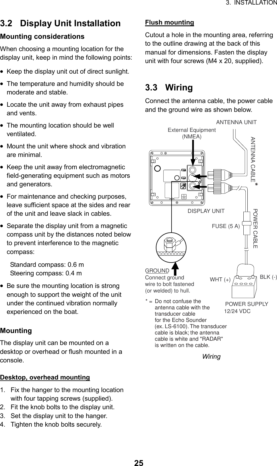 3. INSTALLATION  253.2 Display Unit Installation Mounting considerations When choosing a mounting location for the display unit, keep in mind the following points: • Keep the display unit out of direct sunlight. • The temperature and humidity should be moderate and stable. • Locate the unit away from exhaust pipes and vents. • The mounting location should be well ventilated. • Mount the unit where shock and vibration are minimal. • Keep the unit away from electromagnetic field-generating equipment such as motors and generators. • For maintenance and checking purposes, leave sufficient space at the sides and rear of the unit and leave slack in cables. • Separate the display unit from a magnetic compass unit by the distances noted below to prevent interference to the magnetic compass: Standard compass: 0.6 m Steering compass: 0.4 m • Be sure the mounting location is strong enough to support the weight of the unit under the continued vibration normally experienced on the boat.  Mounting  The display unit can be mounted on a desktop or overhead or flush mounted in a console.  Desktop, overhead mounting 1.  Fix the hanger to the mounting location with four tapping screws (supplied). 2.  Fit the knob bolts to the display unit. 3.  Set the display unit to the hanger.   4.  Tighten the knob bolts securely.  Flush mounting Cutout a hole in the mounting area, referring to the outline drawing at the back of this manual for dimensions. Fasten the display unit with four screws (M4 x 20, supplied).   3.3 Wiring Connect the antenna cable, the power cable and the ground wire as shown below. FUSE (5 A)POWER SUPPLY12/24 VDCPOWER CABLEDISPLAY UNITANTENNA UNITANTENNA CABLE*WHT (+) BLK (-)External Equipment(NMEA)GROUNDConnect groundwire to bolt fastened(or welded) to hull.* = Do not confuse theantenna cable with thetransducer cablefor the Echo Sounder      (ex. LS-6100). The transducercable is black; the antennacable is white and &quot;RADAR&quot;is written on the cable.DJ-1DJ-1NMEANMEA223311POWERPOWER12-24 VDC12-24 VDC Wiring 