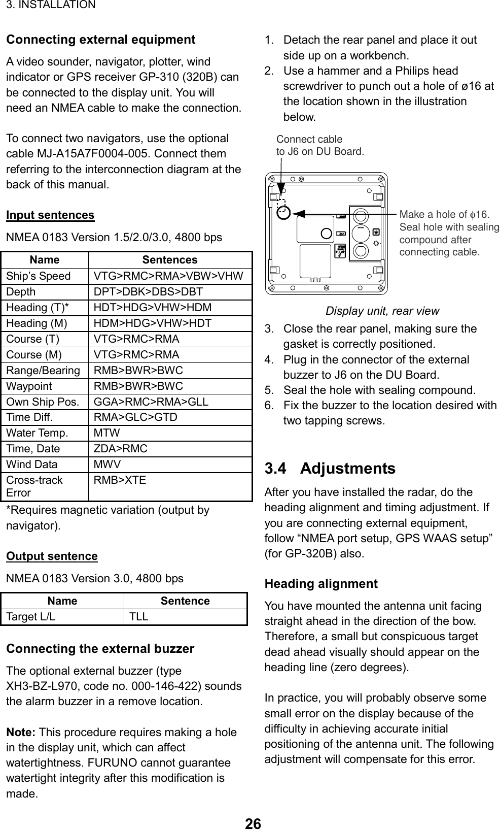 3. INSTALLATION  26Connecting external equipment A video sounder, navigator, plotter, wind indicator or GPS receiver GP-310 (320B) can be connected to the display unit. You will need an NMEA cable to make the connection.    To connect two navigators, use the optional cable MJ-A15A7F0004-005. Connect them referring to the interconnection diagram at the back of this manual.  Input sentences NMEA 0183 Version 1.5/2.0/3.0, 4800 bps Name Sentences Ship’s Speed  VTG&gt;RMC&gt;RMA&gt;VBW&gt;VHWDepth DPT&gt;DBK&gt;DBS&gt;DBT Heading (T)*  HDT&gt;HDG&gt;VHW&gt;HDM Heading (M)  HDM&gt;HDG&gt;VHW&gt;HDT Course (T)  VTG&gt;RMC&gt;RMA Course (M)  VTG&gt;RMC&gt;RMA Range/Bearing RMB&gt;BWR&gt;BWC Waypoint RMB&gt;BWR&gt;BWC Own Ship Pos.  GGA&gt;RMC&gt;RMA&gt;GLL Time Diff.  RMA&gt;GLC&gt;GTD Water Temp.  MTW Time, Date  ZDA&gt;RMC Wind Data  MWV Cross-track Error RMB&gt;XTE *Requires magnetic variation (output by navigator).  Output sentence NMEA 0183 Version 3.0, 4800 bps Name Sentence Target L/L  TLL  Connecting the external buzzer The optional external buzzer (type XH3-BZ-L970, code no. 000-146-422) sounds the alarm buzzer in a remove location.  Note: This procedure requires making a hole in the display unit, which can affect watertightness. FURUNO cannot guarantee watertight integrity after this modification is made. 1.  Detach the rear panel and place it out side up on a workbench. 2.  Use a hammer and a Philips head screwdriver to punch out a hole of ø16 at the location shown in the illustration below. Make a hole of φ16.Seal hole with sealingcompound afterconnecting cable.Connect cableto J6 on DU Board.DJ-1DJ-1NMEANMEA223311POWERPOWER12-24 VDC12-24 VDC Display unit, rear view 3.  Close the rear panel, making sure the gasket is correctly positioned. 4.  Plug in the connector of the external buzzer to J6 on the DU Board. 5.  Seal the hole with sealing compound. 6.  Fix the buzzer to the location desired with two tapping screws.   3.4 Adjustments After you have installed the radar, do the heading alignment and timing adjustment. If you are connecting external equipment, follow “NMEA port setup, GPS WAAS setup” (for GP-320B) also.  Heading alignment You have mounted the antenna unit facing straight ahead in the direction of the bow. Therefore, a small but conspicuous target dead ahead visually should appear on the heading line (zero degrees).  In practice, you will probably observe some small error on the display because of the difficulty in achieving accurate initial positioning of the antenna unit. The following adjustment will compensate for this error.  