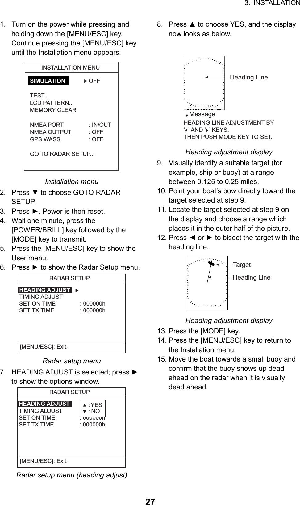 3. INSTALLATION  271.  Turn on the power while pressing and holding down the [MENU/ESC] key. Continue pressing the [MENU/ESC] key until the Installation menu appears. INSTALLATION MENU▲SIMULATION OFFTEST...LCD PATTERN...MEMORY CLEARNMEA PORT : IN/OUTNMEA OUTPUT : OFFGPS WASS : OFFGO TO RADAR SETUP... Installation menu 2. Press ▼ to choose GOTO RADAR SETUP. 3. Press ►. Power is then reset. 4.  Wait one minute, press the [POWER/BRILL] key followed by the [MODE] key to transmit. 5.  Press the [MENU/ESC] key to show the User menu. 6. Press ► to show the Radar Setup menu.   RADAR SETUP  HEADING ADJUST    TIMING ADJUSTSET ON TIME : 000000hSET TX TIME : 000000h[MENU/ESC]: Exit. Radar setup menu 7.  HEADING ADJUST is selected; press ► to show the options window.   RADAR SETUP  HEADING ADJUST    TIMING ADJUSTSET ON TIME : 000000hSET TX TIME : 000000h[MENU/ESC]: Exit.: YES: NO Radar setup menu (heading adjust) 8. Press ▲ to choose YES, and the display now looks as below.   HEADING LINE ADJUSTMENT BY’  ’ AND ’  ’ KEYS.THEN PUSH MODE KEY TO SET.Heading LineMessage Heading adjustment display 9.  Visually identify a suitable target (for example, ship or buoy) at a range between 0.125 to 0.25 miles. 10. Point your boat’s bow directly toward the target selected at step 9. 11. Locate the target selected at step 9 on the display and choose a range which places it in the outer half of the picture.   12. Press ◄ or ► to bisect the target with the heading line. Heading LineTarget Heading adjustment display 13. Press the [MODE] key. 14. Press the [MENU/ESC] key to return to the Installation menu. 15. Move the boat towards a small buoy and confirm that the buoy shows up dead ahead on the radar when it is visually dead ahead.  