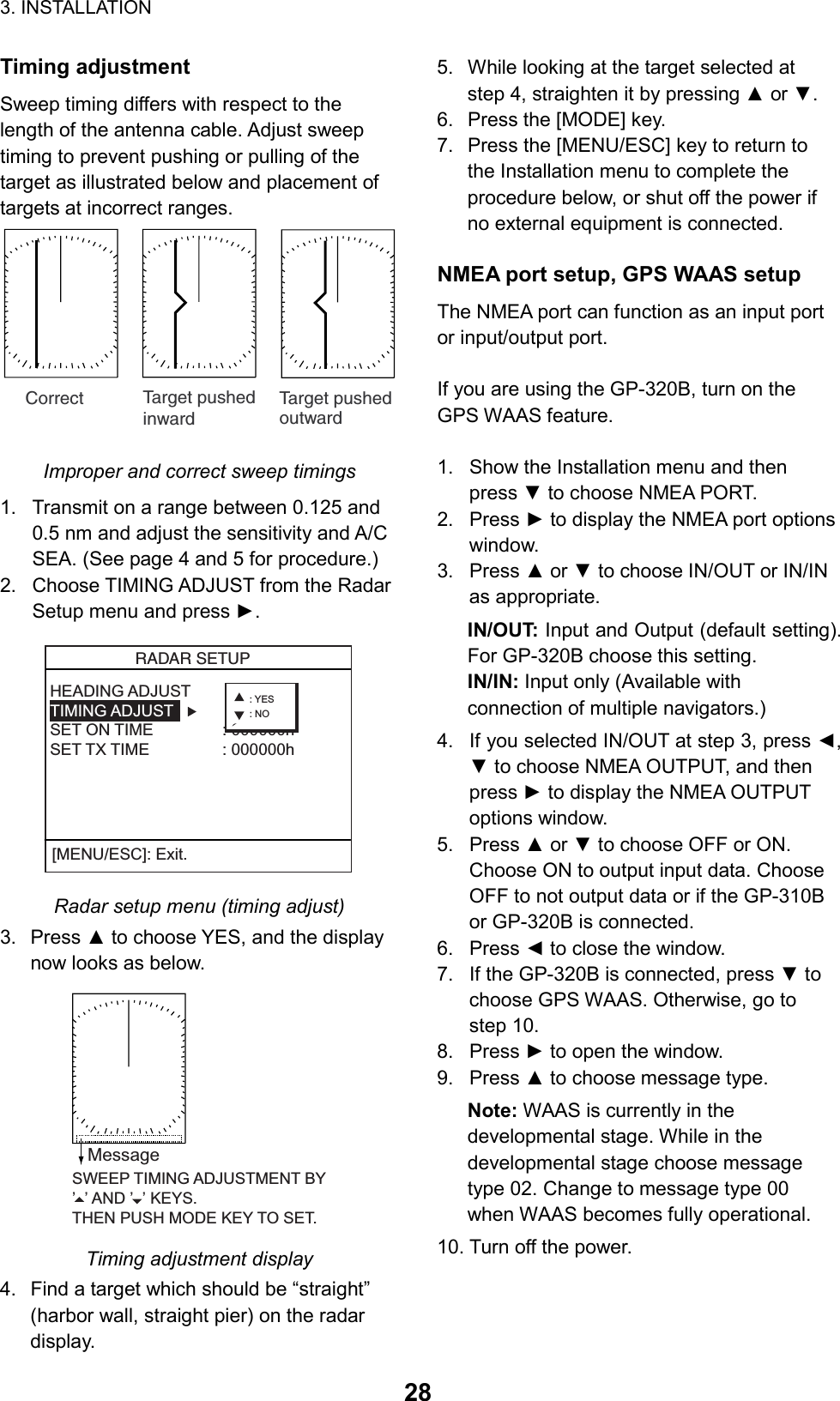 3. INSTALLATION  28Timing adjustment Sweep timing differs with respect to the length of the antenna cable. Adjust sweep timing to prevent pushing or pulling of the target as illustrated below and placement of targets at incorrect ranges. Correct Target pushedinwardTarget pushedoutward Improper and correct sweep timings 1.  Transmit on a range between 0.125 and 0.5 nm and adjust the sensitivity and A/C SEA. (See page 4 and 5 for procedure.) 2.  Choose TIMING ADJUST from the Radar Setup menu and press ►.   RADAR SETUP  HEADING ADJUST    TIMING ADJUSTSET ON TIME : 000000hSET TX TIME : 000000h[MENU/ESC]: Exit.: YES: NO Radar setup menu (timing adjust) 3. Press ▲ to choose YES, and the display now looks as below. SWEEP TIMING ADJUSTMENT BY’  ’ AND ’  ’ KEYS.THEN PUSH MODE KEY TO SET.Message Timing adjustment display 4.  Find a target which should be “straight” (harbor wall, straight pier) on the radar display. 5.  While looking at the target selected at step 4, straighten it by pressing ▲ or ▼. 6.  Press the [MODE] key. 7.  Press the [MENU/ESC] key to return to the Installation menu to complete the procedure below, or shut off the power if no external equipment is connected.  NMEA port setup, GPS WAAS setup The NMEA port can function as an input port or input/output port.  If you are using the GP-320B, turn on the GPS WAAS feature.  1.  Show the Installation menu and then press ▼ to choose NMEA PORT. 2. Press ► to display the NMEA port options window. 3. Press ▲ or ▼ to choose IN/OUT or IN/IN as appropriate. IN/OUT: Input and Output (default setting). For GP-320B choose this setting. IN/IN: Input only (Available with connection of multiple navigators.) 4.  If you selected IN/OUT at step 3, press ◄, ▼ to choose NMEA OUTPUT, and then press ► to display the NMEA OUTPUT options window. 5. Press ▲ or ▼ to choose OFF or ON. Choose ON to output input data. Choose OFF to not output data or if the GP-310B or GP-320B is connected. 6. Press ◄ to close the window. 7.  If the GP-320B is connected, press ▼ to choose GPS WAAS. Otherwise, go to step 10.   8. Press ► to open the window. 9. Press ▲ to choose message type. Note: WAAS is currently in the developmental stage. While in the developmental stage choose message type 02. Change to message type 00 when WAAS becomes fully operational. 10. Turn off the power.   