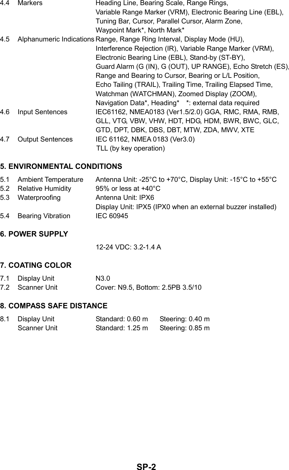   SP-24.4  Markers  Heading Line, Bearing Scale, Range Rings,   Variable Range Marker (VRM), Electronic Bearing Line (EBL),   Tuning Bar, Cursor, Parallel Cursor, Alarm Zone,     Waypoint Mark*, North Mark* 4.5  Alphanumeric Indications Range, Range Ring Interval, Display Mode (HU),     Interference Rejection (IR), Variable Range Marker (VRM),     Electronic Bearing Line (EBL), Stand-by (ST-BY),   Guard Alarm (G (IN), G (OUT), UP RANGE), Echo Stretch (ES),     Range and Bearing to Cursor, Bearing or L/L Position,   Echo Tailing (TRAIL), Trailing Time, Trailing Elapsed Time,     Watchman (WATCHMAN), Zoomed Display (ZOOM),   Navigation Data*, Heading*    *: external data required 4.6  Input Sentences  IEC61162, NMEA0183 (Ver1.5/2.0) GGA, RMC, RMA, RMB,   GLL, VTG, VBW, VHW, HDT, HDG, HDM, BWR, BWC, GLC, GTD, DPT, DBK, DBS, DBT, MTW, ZDA, MWV, XTE 4.7  Output Sentences  IEC 61162, NMEA 0183 (Ver3.0) TLL (by key operation) 5. ENVIRONMENTAL CONDITIONS 5.1  Ambient Temperature  Antenna Unit: -25°C to +70°C, Display Unit: -15°C to +55°C 5.2  Relative Humidity  95% or less at +40°C 5.3 Waterproofing  Antenna Unit: IPX6    Display Unit: IPX5 (IPX0 when an external buzzer installed) 5.4  Bearing Vibration  IEC 60945 6. POWER SUPPLY   12-24 VDC: 3.2-1.4 A 7. COATING COLOR 7.1 Display Unit  N3.0 7.2  Scanner Unit  Cover: N9.5, Bottom: 2.5PB 3.5/10 8. COMPASS SAFE DISTANCE 8.1  Display Unit  Standard: 0.60 m  Steering: 0.40 m Scanner Unit  Standard: 1.25 m  Steering: 0.85 m 