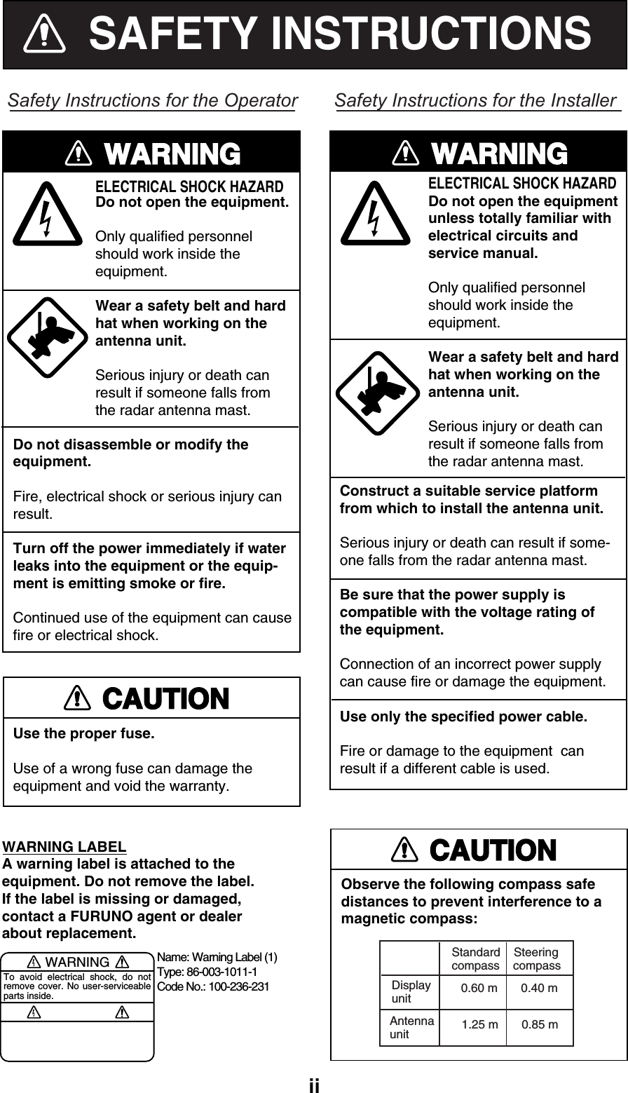   iiSAFETY INSTRUCTIONSSafety Instructions for the OperatorWARNINGELECTRICAL SHOCK HAZARDDo not open the equipment.Only qualified personnelshould work inside theequipment.Wear a safety belt and hardhat when working on the antenna unit.Serious injury or death canresult if someone falls fromthe radar antenna mast.Do not disassemble or modify theequipment.Fire, electrical shock or serious injury canresult.Turn off the power immediately if waterleaks into the equipment or the equip-ment is emitting smoke or fire.Continued use of the equipment can causefire or electrical shock.Use the proper fuse.Use of a wrong fuse can damage theequipment and void the warranty.WARNING LABELA warning label is attached to the equipment. Do not remove the label.If the label is missing or damaged,contact a FURUNO agent or dealerabout replacement.WARNINGTo avoid electrical shock, do not remove cover. No user-serviceable parts inside.Name: Warning Label (1)Type: 86-003-1011-1Code No.: 100-236-231CAUTIONSafety Instructions for the InstallerObserve the following compass safedistances to prevent interference to amagnetic compass:Standard    Steeringcompass    compass0.60 m       0.40 mAntennaunit 1.25 m       0.85 mDisplayunitELECTRICAL SHOCK HAZARDDo not open the equipmentunless totally familiar withelectrical circuits andservice manual.Only qualified personnelshould work inside theequipment.Wear a safety belt and hardhat when working on theantenna unit.Serious injury or death canresult if someone falls fromthe radar antenna mast.WARNINGConstruct a suitable service platformfrom which to install the antenna unit.Serious injury or death can result if some-one falls from the radar antenna mast.Be sure that the power supply iscompatible with the voltage rating ofthe equipment.Connection of an incorrect power supplycan cause fire or damage the equipment.Use only the specified power cable.Fire or damage to the equipment  canresult if a different cable is used.CAUTION 