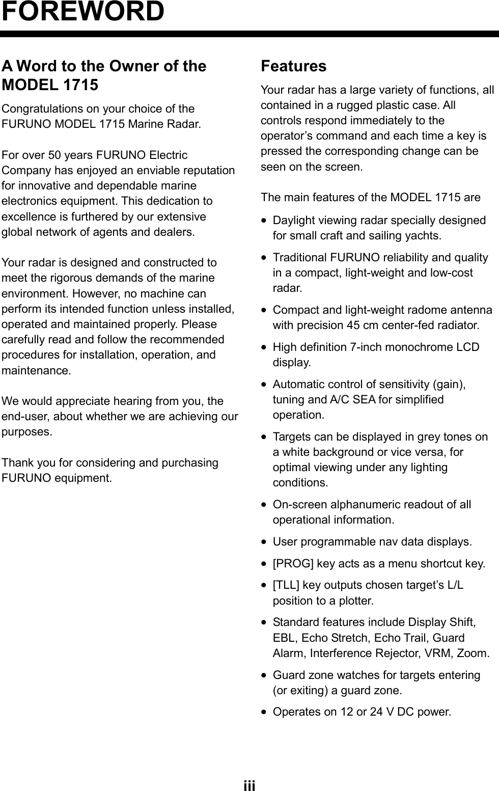   iiiFOREWORD A Word to the Owner of the MODEL 1715 Congratulations on your choice of the FURUNO MODEL 1715 Marine Radar.  For over 50 years FURUNO Electric Company has enjoyed an enviable reputation for innovative and dependable marine electronics equipment. This dedication to excellence is furthered by our extensive global network of agents and dealers.    Your radar is designed and constructed to meet the rigorous demands of the marine environment. However, no machine can perform its intended function unless installed, operated and maintained properly. Please carefully read and follow the recommended procedures for installation, operation, and maintenance.   We would appreciate hearing from you, the end-user, about whether we are achieving our purposes.   Thank you for considering and purchasing FURUNO equipment.   Features Your radar has a large variety of functions, all contained in a rugged plastic case. All controls respond immediately to the operator’s command and each time a key is pressed the corresponding change can be seen on the screen.  The main features of the MODEL 1715 are • Daylight viewing radar specially designed for small craft and sailing yachts. • Traditional FURUNO reliability and quality in a compact, light-weight and low-cost radar. • Compact and light-weight radome antenna with precision 45 cm center-fed radiator. • High definition 7-inch monochrome LCD display. • Automatic control of sensitivity (gain), tuning and A/C SEA for simplified operation. • Targets can be displayed in grey tones on a white background or vice versa, for optimal viewing under any lighting conditions. • On-screen alphanumeric readout of all operational information. • User programmable nav data displays. • [PROG] key acts as a menu shortcut key. • [TLL] key outputs chosen target’s L/L position to a plotter. • Standard features include Display Shift, EBL, Echo Stretch, Echo Trail, Guard Alarm, Interference Rejector, VRM, Zoom. • Guard zone watches for targets entering (or exiting) a guard zone. • Operates on 12 or 24 V DC power.  
