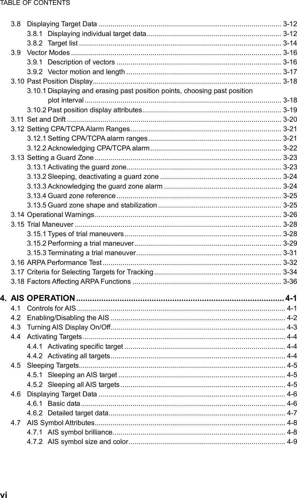 TABLE OF CONTENTS  vi 3.8 Displaying Target Data ............................................................................................ 3-12 3.8.1 Displaying individual target data.................................................................... 3-12 3.8.2 Target list ...................................................................................................... 3-14 3.9 Vector Modes .......................................................................................................... 3-16 3.9.1 Description of vectors ................................................................................... 3-16 3.9.2 Vector motion and length .............................................................................. 3-17 3.10 Past Position Display............................................................................................... 3-18 3.10.1 Displaying and erasing past position points, choosing past position plot interval................................................................................................... 3-18 3.10.2 Past position display attributes...................................................................... 3-19 3.11 Set and Drift ............................................................................................................ 3-20 3.12 Setting CPA/TCPA Alarm Ranges............................................................................ 3-21 3.12.1 Setting CPA/TCPA alarm ranges................................................................... 3-21 3.12.2 Acknowledging CPA/TCPA alarm.................................................................. 3-22 3.13 Setting a Guard Zone.............................................................................................. 3-23 3.13.1 Activating the guard zone.............................................................................. 3-23 3.13.2 Sleeping, deactivating a guard zone ............................................................. 3-24 3.13.3 Acknowledging the guard zone alarm ........................................................... 3-24 3.13.4 Guard zone reference ................................................................................... 3-25 3.13.5 Guard zone shape and stabilization .............................................................. 3-25 3.14 Operational Warnings.............................................................................................. 3-26 3.15 Trial Maneuver ........................................................................................................ 3-28 3.15.1 Types of trial maneuvers............................................................................... 3-28 3.15.2 Performing a trial maneuver.......................................................................... 3-29 3.15.3 Terminating a trial maneuver......................................................................... 3-31 3.16 ARPA Performance Test .......................................................................................... 3-32 3.17 Criteria for Selecting Targets for Tracking................................................................ 3-34 3.18 Factors Affecting ARPA Functions ........................................................................... 3-36 4. AIS OPERATION ........................................................................................... 4-1 4.1 Controls for AIS ......................................................................................................... 4-1 4.2 Enabling/Disabling the AIS ........................................................................................ 4-2 4.3 Turning AIS Display On/Off........................................................................................ 4-3 4.4 Activating Targets ...................................................................................................... 4-4 4.4.1 Activating specific target ................................................................................. 4-4 4.4.2 Activating all targets........................................................................................ 4-4 4.5 Sleeping Targets........................................................................................................ 4-5 4.5.1 Sleeping an AIS target .................................................................................... 4-5 4.5.2 Sleeping all AIS targets................................................................................... 4-5 4.6 Displaying Target Data .............................................................................................. 4-6 4.6.1 Basic data....................................................................................................... 4-6 4.6.2 Detailed target data......................................................................................... 4-7 4.7 AIS Symbol Attributes................................................................................................ 4-8 4.7.1 AIS symbol brilliance....................................................................................... 4-8 4.7.2 AIS symbol size and color............................................................................... 4-9 