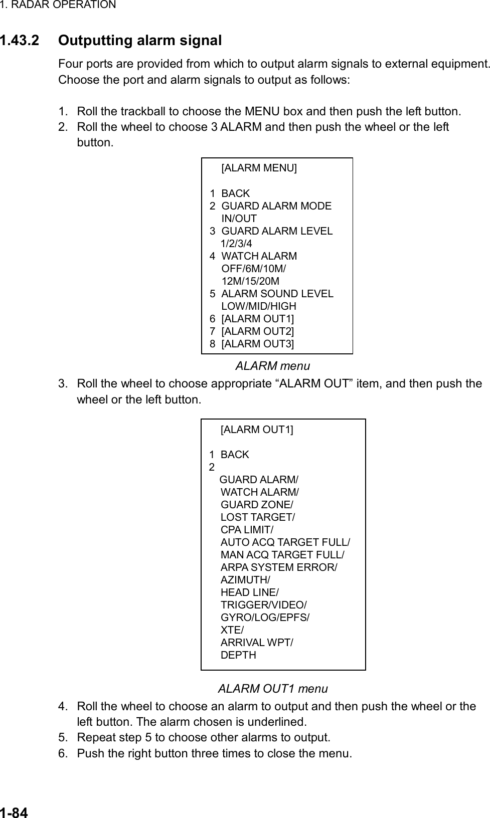 1. RADAR OPERATION  1-84  [ALARM MENU]  1 BACK 2 GUARD ALARM MODE  IN/OUT 3 GUARD ALARM LEVEL   1/2/3/4 4 WATCH ALARM OFF/6M/10M/ 12M/15/20M 5  ALARM SOUND LEVEL  LOW/MID/HIGH 6 [ALARM OUT1] 7 [ALARM OUT2] 8 [ALARM OUT3]  [ALARM OUT1]  1 BACK 2  GUARD ALARM/  WATCH ALARM/  GUARD ZONE/  LOST TARGET/  CPA LIMIT/  AUTO ACQ TARGET FULL/  MAN ACQ TARGET FULL/   ARPA SYSTEM ERROR/  AZIMUTH/  HEAD LINE/  TRIGGER/VIDEO/  GYRO/LOG/EPFS/  XTE/  ARRIVAL WPT/  DEPTH 1.43.2 Outputting alarm signal Four ports are provided from which to output alarm signals to external equipment. Choose the port and alarm signals to output as follows:  1.  Roll the trackball to choose the MENU box and then push the left button. 2.  Roll the wheel to choose 3 ALARM and then push the wheel or the left button.               ALARM menu 3.  Roll the wheel to choose appropriate “ALARM OUT” item, and then push the wheel or the left button.                         ALARM OUT1 menu 4.  Roll the wheel to choose an alarm to output and then push the wheel or the left button. The alarm chosen is underlined. 5.  Repeat step 5 to choose other alarms to output. 6.  Push the right button three times to close the menu. 