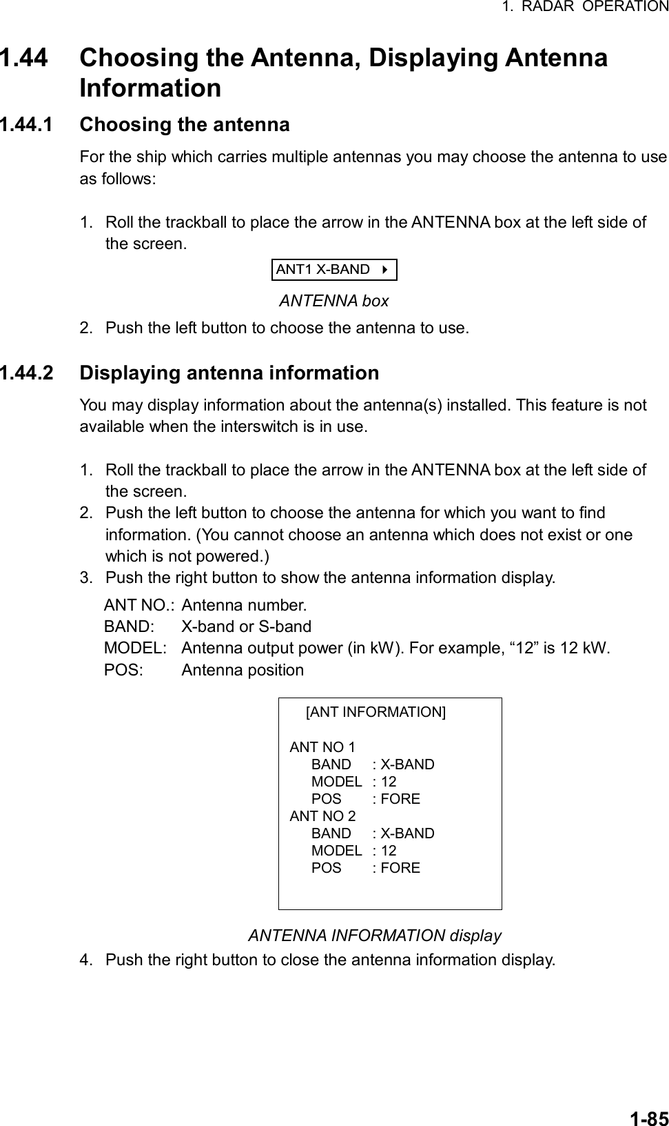 1. RADAR OPERATION  1-85 [ANT INFORMATION]  ANT NO 1    BAND  : X-BAND    MODEL  : 12    POS  : FORE ANT NO 2    BAND  : X-BAND    MODEL  : 12    POS  : FORE  1.44  Choosing the Antenna, Displaying Antenna Information 1.44.1 Choosing the antenna For the ship which carries multiple antennas you may choose the antenna to use as follows:    1.  Roll the trackball to place the arrow in the ANTENNA box at the left side of the screen. ANT1 X-BAND     ANTENNA box 2.  Push the left button to choose the antenna to use.  1.44.2 Displaying antenna information You may display information about the antenna(s) installed. This feature is not available when the interswitch is in use.  1.  Roll the trackball to place the arrow in the ANTENNA box at the left side of the screen. 2.  Push the left button to choose the antenna for which you want to find information. (You cannot choose an antenna which does not exist or one which is not powered.) 3.  Push the right button to show the antenna information display. ANT NO.: Antenna number. BAND:  X-band or S-band MODEL:  Antenna output power (in kW). For example, “12” is 12 kW. POS: Antenna position            ANTENNA INFORMATION display 4.  Push the right button to close the antenna information display.   