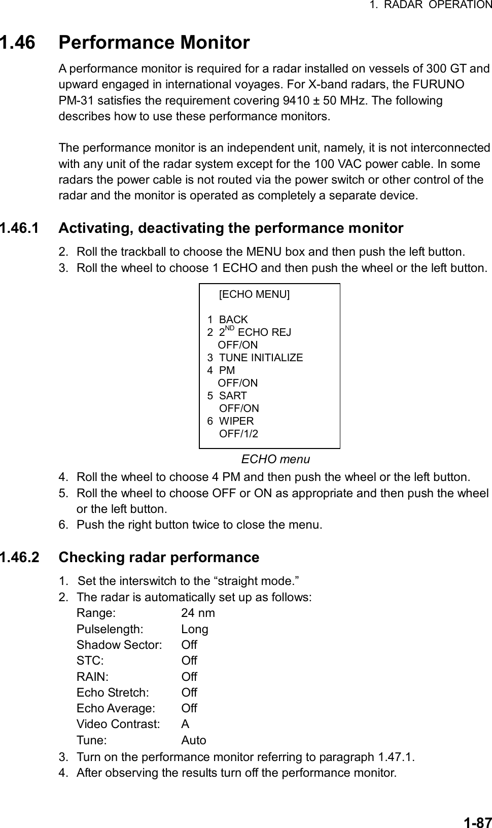 1. RADAR OPERATION  1-87 [ECHO MENU]  1 BACK 2 2ND ECHO REJ OFF/ON 3 TUNE INITIALIZE 4 PM OFF/ON 5 SART  OFF/ON 6 WIPER  OFF/1/2 1.46 Performance Monitor A performance monitor is required for a radar installed on vessels of 300 GT and upward engaged in international voyages. For X-band radars, the FURUNO PM-31 satisfies the requirement covering 9410 ± 50 MHz. The following describes how to use these performance monitors.  The performance monitor is an independent unit, namely, it is not interconnected with any unit of the radar system except for the 100 VAC power cable. In some radars the power cable is not routed via the power switch or other control of the radar and the monitor is operated as completely a separate device.  1.46.1  Activating, deactivating the performance monitor 2.  Roll the trackball to choose the MENU box and then push the left button. 3.  Roll the wheel to choose 1 ECHO and then push the wheel or the left button.            ECHO menu 4.  Roll the wheel to choose 4 PM and then push the wheel or the left button. 5.  Roll the wheel to choose OFF or ON as appropriate and then push the wheel or the left button.   6.  Push the right button twice to close the menu.  1.46.2  Checking radar performance 1.  Set the interswitch to the “straight mode.” 2.  The radar is automatically set up as follows: Range: 24 nm Pulselength: Long Shadow Sector:  Off STC: Off RAIN: Off Echo Stretch:  Off Echo Average:  Off Video Contrast:  A Tune: Auto  3.  Turn on the performance monitor referring to paragraph 1.47.1. 4.  After observing the results turn off the performance monitor.  