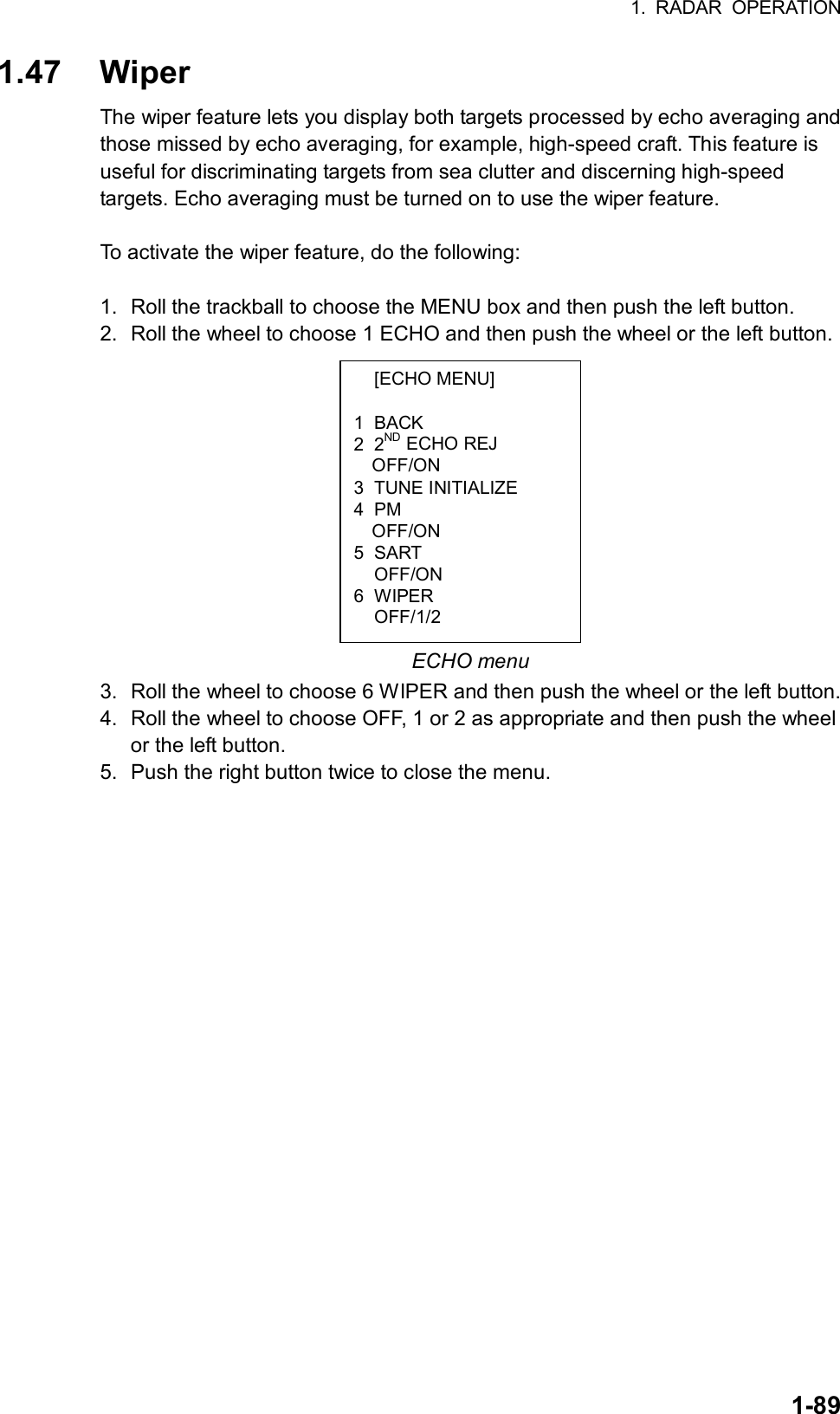 1. RADAR OPERATION  1-89 [ECHO MENU]  1 BACK 2 2ND ECHO REJ OFF/ON 3 TUNE INITIALIZE 4 PM OFF/ON 5 SART  OFF/ON 6 WIPER  OFF/1/2 1.47 Wiper The wiper feature lets you display both targets processed by echo averaging and those missed by echo averaging, for example, high-speed craft. This feature is useful for discriminating targets from sea clutter and discerning high-speed targets. Echo averaging must be turned on to use the wiper feature.  To activate the wiper feature, do the following:  1.  Roll the trackball to choose the MENU box and then push the left button. 2.  Roll the wheel to choose 1 ECHO and then push the wheel or the left button.            ECHO menu 3.  Roll the wheel to choose 6 WIPER and then push the wheel or the left button. 4.  Roll the wheel to choose OFF, 1 or 2 as appropriate and then push the wheel or the left button.   5.  Push the right button twice to close the menu.  