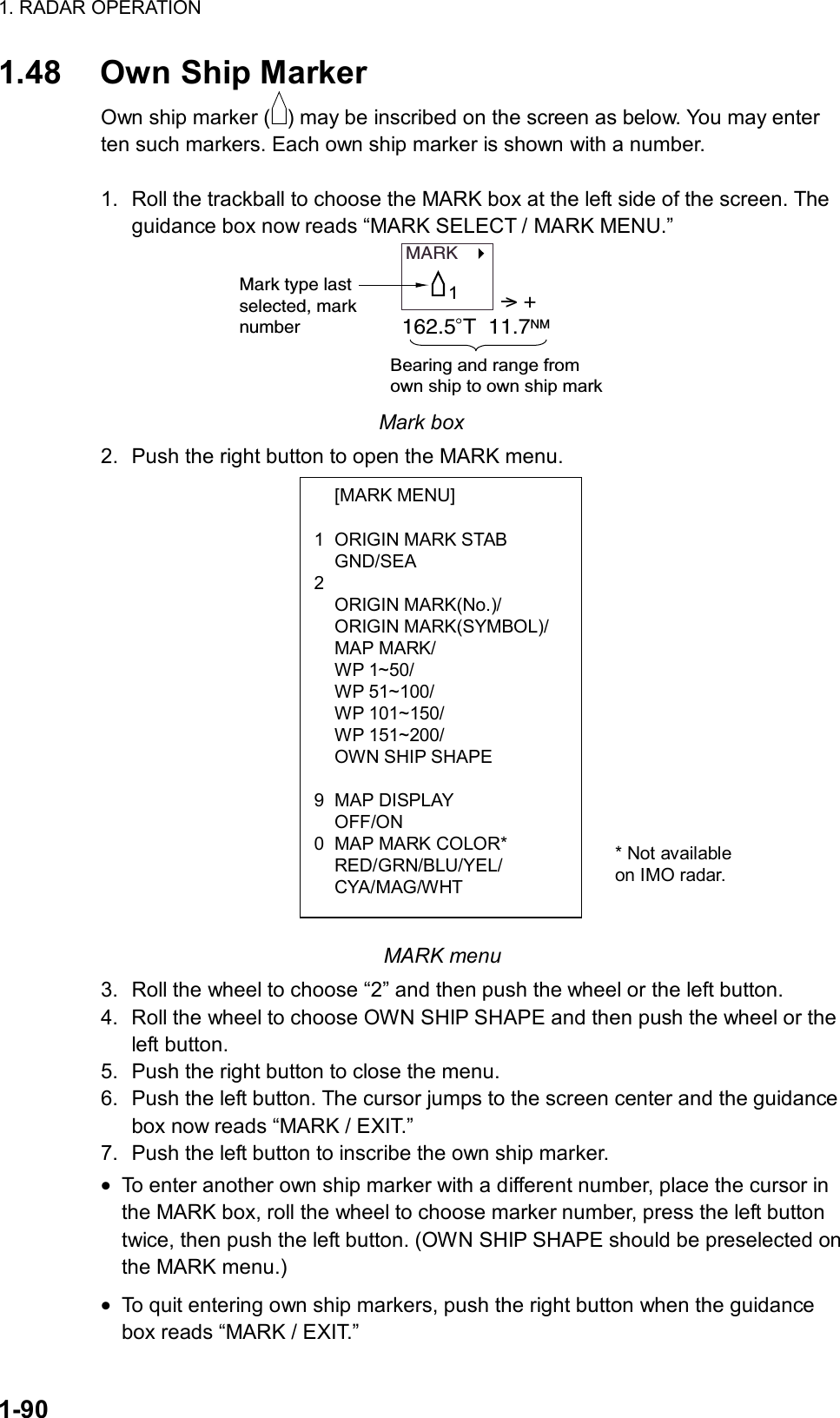 1. RADAR OPERATION  1-90  [MARK MENU]  1  ORIGIN MARK STAB  GND/SEA 2  ORIGIN MARK(No.)/  ORIGIN MARK(SYMBOL)/  MAP MARK/  WP 1~50/  WP 51~100/  WP 101~150/  WP 151~200/   OWN SHIP SHAPE   9 MAP DISPLAY  OFF/ON 0  MAP MARK COLOR*  RED/GRN/BLU/YEL/  CYA/MAG/WHT 1.48 Own Ship Marker Own ship marker ( ) may be inscribed on the screen as below. You may enter ten such markers. Each own ship marker is shown with a number.  1.  Roll the trackball to choose the MARK box at the left side of the screen. The guidance box now reads “MARK SELECT / MARK MENU.” MARK   Mark type lastselected, marknumber&gt; +162.5 T  11.7NMBearing and range from own ship to own ship mark1 Mark box 2.  Push the right button to open the MARK menu.                                                           MARK menu 3.  Roll the wheel to choose “2” and then push the wheel or the left button. 4.  Roll the wheel to choose OWN SHIP SHAPE and then push the wheel or the left button. 5.  Push the right button to close the menu.   6.  Push the left button. The cursor jumps to the screen center and the guidance box now reads “MARK / EXIT.” 7.  Push the left button to inscribe the own ship marker. • To enter another own ship marker with a different number, place the cursor in the MARK box, roll the wheel to choose marker number, press the left button twice, then push the left button. (OWN SHIP SHAPE should be preselected on the MARK menu.) • To quit entering own ship markers, push the right button when the guidance box reads “MARK / EXIT.” * Not available on IMO radar. 