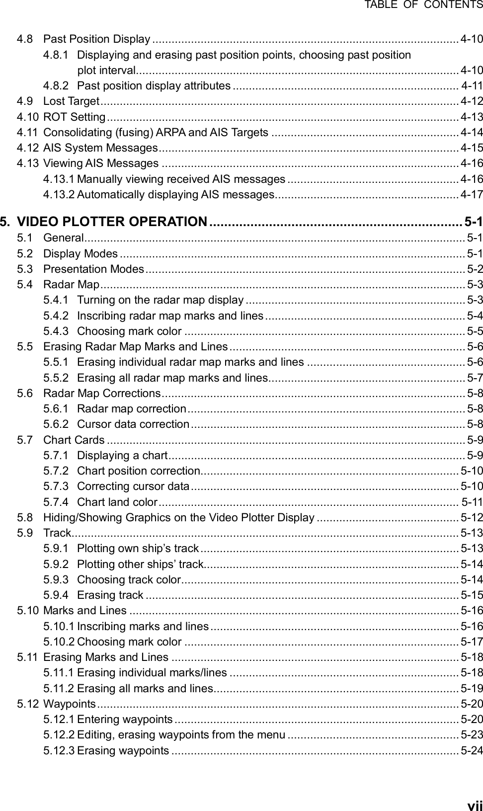 TABLE OF CONTENTS  vii4.8 Past Position Display ............................................................................................... 4-10 4.8.1 Displaying and erasing past position points, choosing past position plot interval.................................................................................................... 4-10 4.8.2 Past position display attributes ...................................................................... 4-11 4.9 Lost Target............................................................................................................... 4-12 4.10 ROT Setting............................................................................................................. 4-13 4.11 Consolidating (fusing) ARPA and AIS Targets .......................................................... 4-14 4.12 AIS System Messages............................................................................................. 4-15 4.13 Viewing AIS Messages ............................................................................................ 4-16 4.13.1 Manually viewing received AIS messages ..................................................... 4-16 4.13.2 Automatically displaying AIS messages......................................................... 4-17 5. VIDEO PLOTTER OPERATION ....................................................................5-1 5.1 General...................................................................................................................... 5-1 5.2 Display Modes ........................................................................................................... 5-1 5.3 Presentation Modes...................................................................................................5-2 5.4 Radar Map................................................................................................................. 5-3 5.4.1 Turning on the radar map display .................................................................... 5-3 5.4.2 Inscribing radar map marks and lines.............................................................. 5-4 5.4.3 Choosing mark color ....................................................................................... 5-5 5.5 Erasing Radar Map Marks and Lines......................................................................... 5-6 5.5.1 Erasing individual radar map marks and lines ................................................. 5-6 5.5.2 Erasing all radar map marks and lines............................................................. 5-7 5.6 Radar Map Corrections.............................................................................................. 5-8 5.6.1 Radar map correction......................................................................................5-8 5.6.2 Cursor data correction.....................................................................................5-8 5.7 Chart Cards ............................................................................................................... 5-9 5.7.1 Displaying a chart............................................................................................ 5-9 5.7.2 Chart position correction................................................................................ 5-10 5.7.3 Correcting cursor data................................................................................... 5-10 5.7.4 Chart land color............................................................................................. 5-11 5.8 Hiding/Showing Graphics on the Video Plotter Display ............................................ 5-12 5.9 Track........................................................................................................................ 5-13 5.9.1 Plotting own ship’s track................................................................................5-13 5.9.2 Plotting other ships’ track............................................................................... 5-14 5.9.3 Choosing track color...................................................................................... 5-14 5.9.4 Erasing track ................................................................................................. 5-15 5.10 Marks and Lines ...................................................................................................... 5-16 5.10.1 Inscribing marks and lines............................................................................. 5-16 5.10.2 Choosing mark color ..................................................................................... 5-17 5.11 Erasing Marks and Lines ......................................................................................... 5-18 5.11.1 Erasing individual marks/lines ....................................................................... 5-18 5.11.2 Erasing all marks and lines............................................................................ 5-19 5.12 Waypoints................................................................................................................ 5-20 5.12.1 Entering waypoints ........................................................................................ 5-20 5.12.2 Editing, erasing waypoints from the menu ..................................................... 5-23 5.12.3 Erasing waypoints ......................................................................................... 5-24 