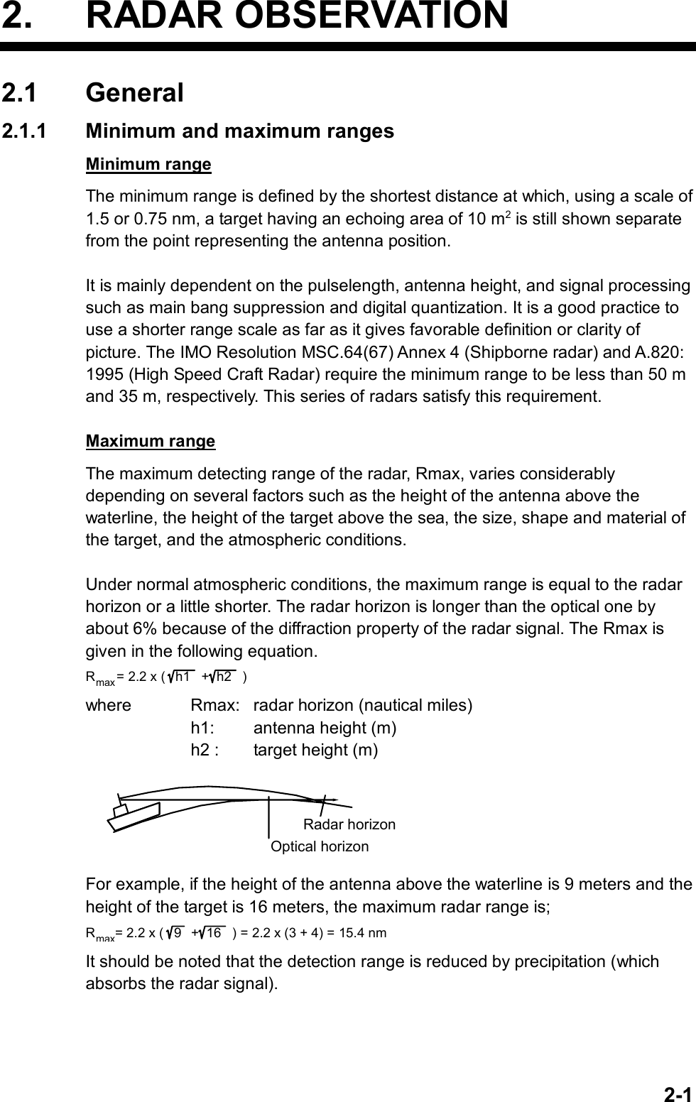   2-12. RADAR OBSERVATION 2.1 General 2.1.1  Minimum and maximum ranges Minimum range The minimum range is defined by the shortest distance at which, using a scale of 1.5 or 0.75 nm, a target having an echoing area of 10 m2 is still shown separate from the point representing the antenna position.  It is mainly dependent on the pulselength, antenna height, and signal processing such as main bang suppression and digital quantization. It is a good practice to use a shorter range scale as far as it gives favorable definition or clarity of picture. The IMO Resolution MSC.64(67) Annex 4 (Shipborne radar) and A.820: 1995 (High Speed Craft Radar) require the minimum range to be less than 50 m and 35 m, respectively. This series of radars satisfy this requirement.  Maximum range The maximum detecting range of the radar, Rmax, varies considerably depending on several factors such as the height of the antenna above the waterline, the height of the target above the sea, the size, shape and material of the target, and the atmospheric conditions.  Under normal atmospheric conditions, the maximum range is equal to the radar horizon or a little shorter. The radar horizon is longer than the optical one by about 6% because of the diffraction property of the radar signal. The Rmax is given in the following equation. Rmax= 2.2 x ( h1  +h2 ) where  Rmax:  radar horizon (nautical miles)     h1:  antenna height (m)     h2 :  target height (m) Radar horizonOptical horizon For example, if the height of the antenna above the waterline is 9 meters and the height of the target is 16 meters, the maximum radar range is; Rmax= 2.2 x ( 9   + 16   ) = 2.2 x (3 + 4) = 15.4 nm It should be noted that the detection range is reduced by precipitation (which absorbs the radar signal).   