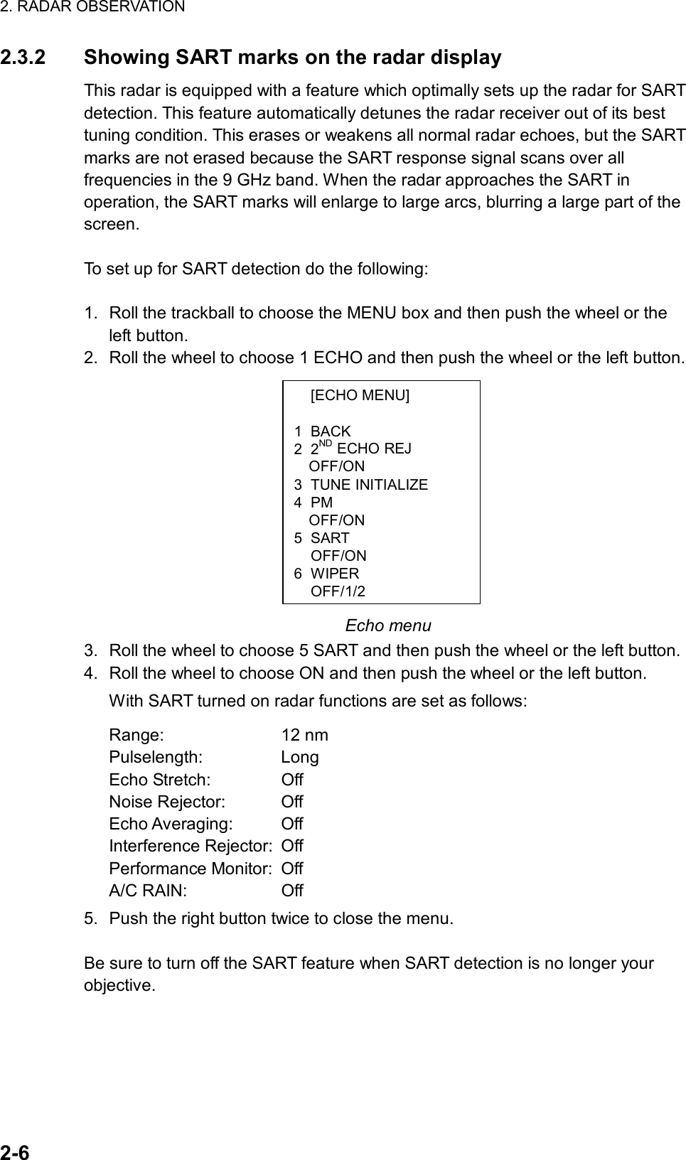 2. RADAR OBSERVATION  2-6  [ECHO MENU]  1 BACK 2 2ND ECHO REJ OFF/ON 3 TUNE INITIALIZE 4 PM OFF/ON 5 SART  OFF/ON 6 WIPER OFF/1/22.3.2  Showing SART marks on the radar display This radar is equipped with a feature which optimally sets up the radar for SART detection. This feature automatically detunes the radar receiver out of its best tuning condition. This erases or weakens all normal radar echoes, but the SART marks are not erased because the SART response signal scans over all frequencies in the 9 GHz band. When the radar approaches the SART in operation, the SART marks will enlarge to large arcs, blurring a large part of the screen.   To set up for SART detection do the following:  1.  Roll the trackball to choose the MENU box and then push the wheel or the left button. 2.  Roll the wheel to choose 1 ECHO and then push the wheel or the left button.             Echo menu 3.  Roll the wheel to choose 5 SART and then push the wheel or the left button. 4.  Roll the wheel to choose ON and then push the wheel or the left button.   With SART turned on radar functions are set as follows: Range: 12 nm Pulselength: Long Echo Stretch:  Off Noise Rejector:  Off Echo Averaging:  Off Interference Rejector:  Off   Performance Monitor:  Off A/C RAIN:  Off 5.  Push the right button twice to close the menu.  Be sure to turn off the SART feature when SART detection is no longer your objective. 