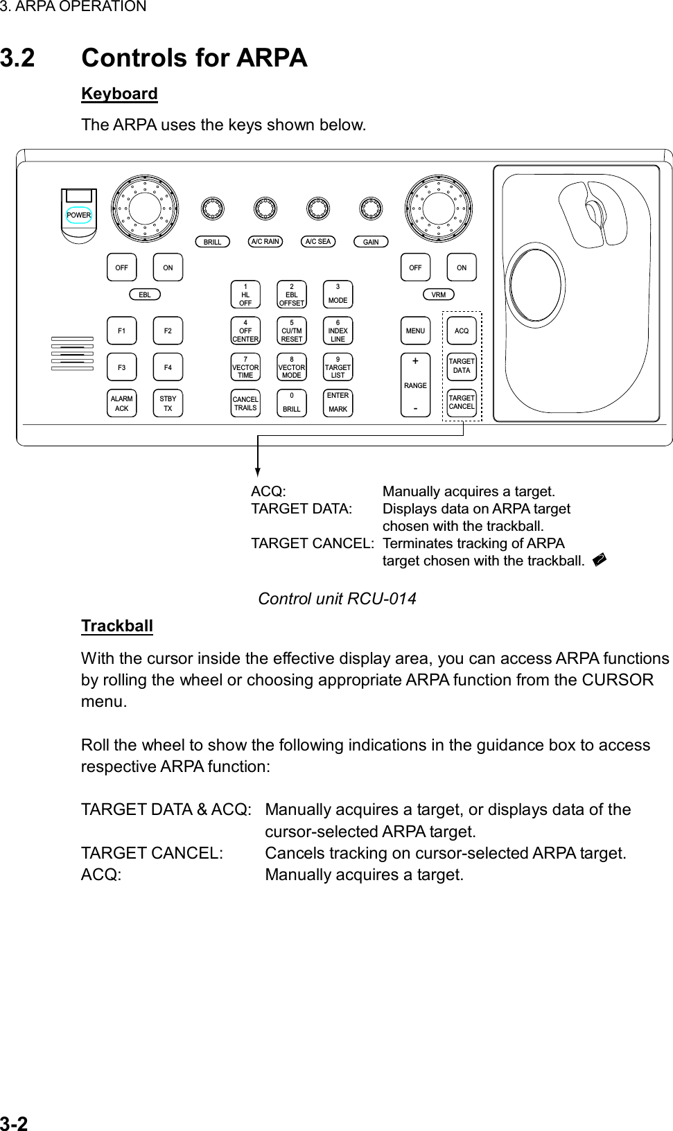 3. ARPA OPERATION  3-2 3.2 Controls for ARPA Keyboard The ARPA uses the keys shown below. ACQONMENUOFFVRMA/C SEAA/C RAINMODE3LINEINDEX6OFF21HLCENTEROFF45RESETCU/TMOFFSETEBLGAINTARGETCANCELTARGETDATARANGE-+LISTTARGET9MARKENTERTIMEVECTOR78CANCELTRAILS0MODEVECTORBRILLBRILLEBLF1OFFF2ONPOWERACKALARMF3 F4STBYTXACQ: Manually acquires a target.TARGET DATA: Displays data on ARPA target chosen with the trackball.TARGET CANCEL: Terminates tracking of ARPAtarget chosen with the trackball. Control unit RCU-014 Trackball With the cursor inside the effective display area, you can access ARPA functions by rolling the wheel or choosing appropriate ARPA function from the CURSOR menu.   Roll the wheel to show the following indications in the guidance box to access respective ARPA function:  TARGET DATA &amp; ACQ:  Manually acquires a target, or displays data of the   cursor-selected ARPA target. TARGET CANCEL:  Cancels tracking on cursor-selected ARPA target. ACQ:  Manually acquires a target. 