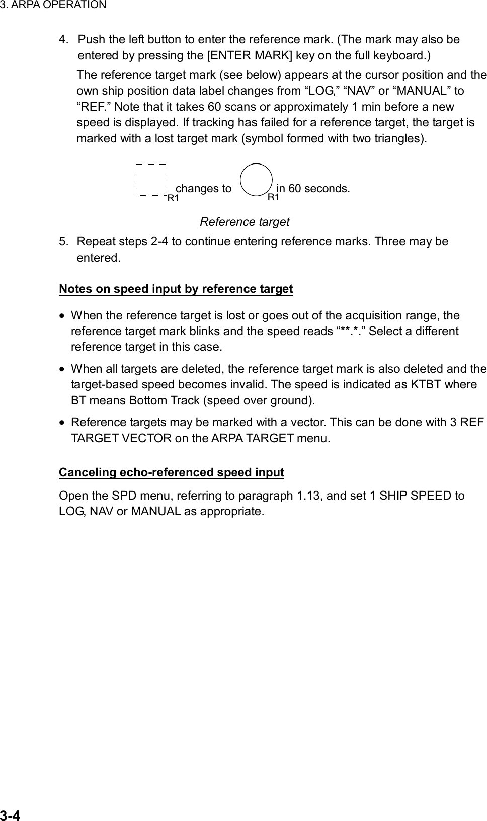 3. ARPA OPERATION  3-4 4.  Push the left button to enter the reference mark. (The mark may also be entered by pressing the [ENTER MARK] key on the full keyboard.) The reference target mark (see below) appears at the cursor position and the own ship position data label changes from “LOG,” “NAV” or “MANUAL” to “REF.” Note that it takes 60 scans or approximately 1 min before a new speed is displayed. If tracking has failed for a reference target, the target is marked with a lost target mark (symbol formed with two triangles). changes to              in 60 seconds. R1 R1 Reference target 5.  Repeat steps 2-4 to continue entering reference marks. Three may be entered.  Notes on speed input by reference target • When the reference target is lost or goes out of the acquisition range, the reference target mark blinks and the speed reads “**.*.” Select a different reference target in this case. • When all targets are deleted, the reference target mark is also deleted and the target-based speed becomes invalid. The speed is indicated as KTBT where BT means Bottom Track (speed over ground). • Reference targets may be marked with a vector. This can be done with 3 REF TARGET VECTOR on the ARPA TARGET menu.  Canceling echo-referenced speed input Open the SPD menu, referring to paragraph 1.13, and set 1 SHIP SPEED to LOG, NAV or MANUAL as appropriate.    