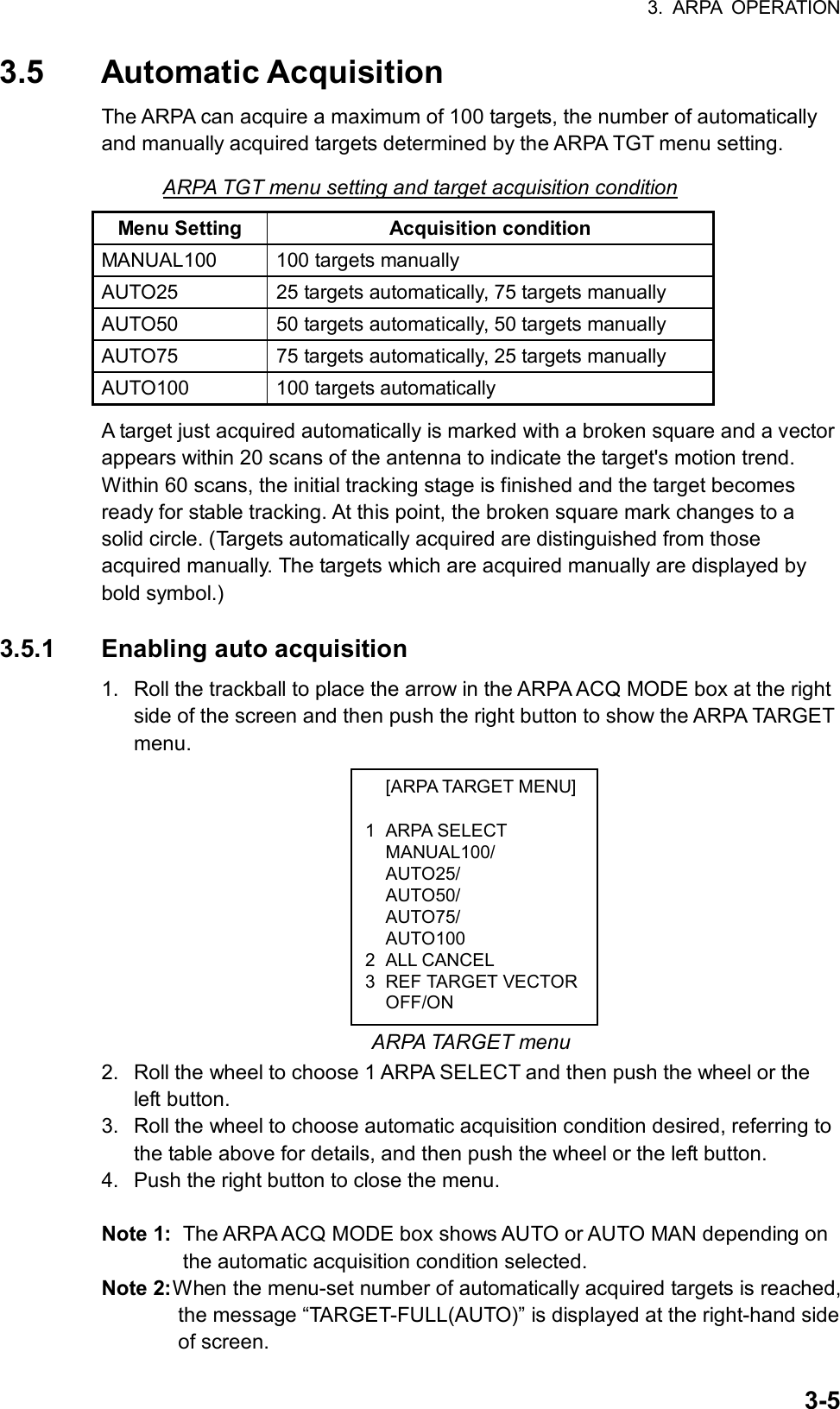 3. ARPA OPERATION  3-5 [ARPA TARGET MENU] 1 ARPA SELECT  MANUAL100/  AUTO25/  AUTO50/  AUTO75/  AUTO100 2 ALL CANCEL 3 REF TARGET VECTOR OFF/ON 3.5 Automatic Acquisition The ARPA can acquire a maximum of 100 targets, the number of automatically and manually acquired targets determined by the ARPA TGT menu setting. ARPA TGT menu setting and target acquisition condition Menu Setting  Acquisition condition MANUAL100  100 targets manually AUTO25  25 targets automatically, 75 targets manually AUTO50  50 targets automatically, 50 targets manually AUTO75  75 targets automatically, 25 targets manually   AUTO100 100 targets automatically A target just acquired automatically is marked with a broken square and a vector appears within 20 scans of the antenna to indicate the target&apos;s motion trend. Within 60 scans, the initial tracking stage is finished and the target becomes ready for stable tracking. At this point, the broken square mark changes to a solid circle. (Targets automatically acquired are distinguished from those acquired manually. The targets which are acquired manually are displayed by bold symbol.)  3.5.1  Enabling auto acquisition 1.  Roll the trackball to place the arrow in the ARPA ACQ MODE box at the right side of the screen and then push the right button to show the ARPA TARGET menu.             ARPA TARGET menu 2.  Roll the wheel to choose 1 ARPA SELECT and then push the wheel or the left button. 3.  Roll the wheel to choose automatic acquisition condition desired, referring to the table above for details, and then push the wheel or the left button. 4.  Push the right button to close the menu.  Note 1:  The ARPA ACQ MODE box shows AUTO or AUTO MAN depending on the automatic acquisition condition selected. Note 2: When the menu-set number of automatically acquired targets is reached, the message “TARGET-FULL(AUTO)” is displayed at the right-hand side of screen. 