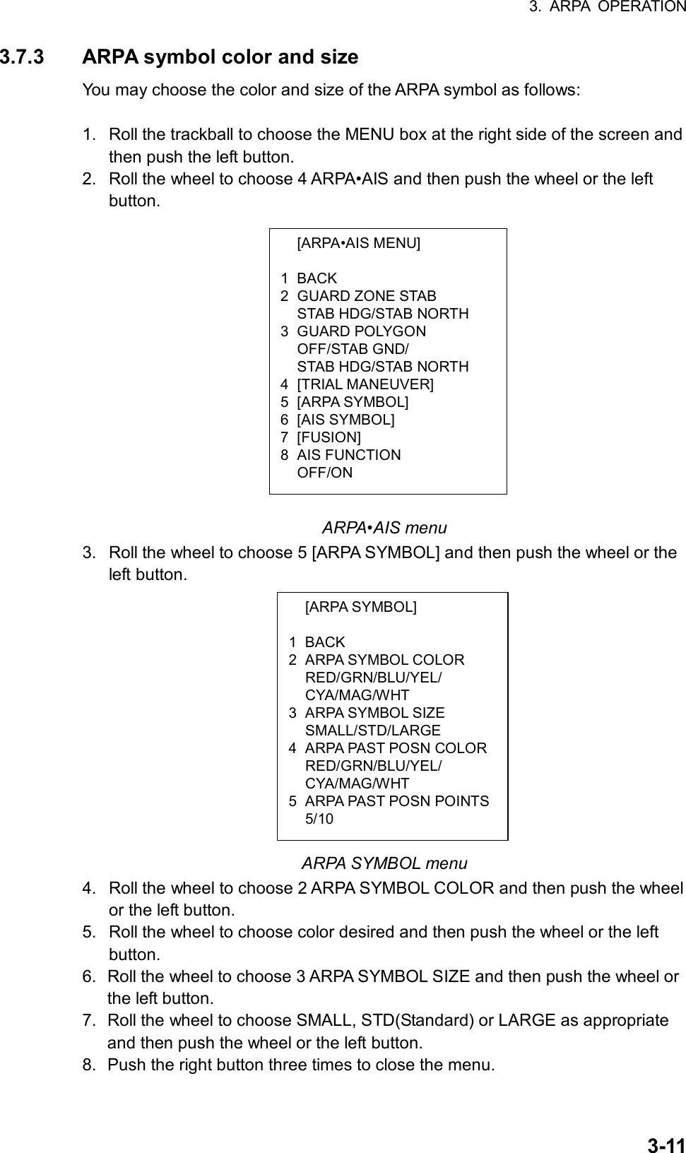 3. ARPA OPERATION  3-11 [ARPA•AIS MENU]  1 BACK 2 GUARD ZONE STAB   STAB HDG/STAB NORTH 3 GUARD POLYGON  OFF/STAB GND/   STAB HDG/STAB NORTH 4 [TRIAL MANEUVER] 5 [ARPA SYMBOL] 6 [AIS SYMBOL] 7 [FUSION] 8 AIS FUNCTION  OFF/ON  [ARPA SYMBOL]  1 BACK 2 ARPA SYMBOL COLOR  RED/GRN/BLU/YEL/  CYA/MAG/WHT 3 ARPA SYMBOL SIZE  SMALL/STD/LARGE 4  ARPA PAST POSN COLOR RED/GRN/BLU/YEL/  CYA/MAG/WHT 5  ARPA PAST POSN POINTS 5/10 3.7.3  ARPA symbol color and size You may choose the color and size of the ARPA symbol as follows:  1.  Roll the trackball to choose the MENU box at the right side of the screen and then push the left button. 2.  Roll the wheel to choose 4 ARPA•AIS and then push the wheel or the left button.                  ARPA•AIS menu 3.  Roll the wheel to choose 5 [ARPA SYMBOL] and then push the wheel or the left button.             ARPA SYMBOL menu 4.  Roll the wheel to choose 2 ARPA SYMBOL COLOR and then push the wheel or the left button. 5.  Roll the wheel to choose color desired and then push the wheel or the left button. 6.  Roll the wheel to choose 3 ARPA SYMBOL SIZE and then push the wheel or the left button. 7.  Roll the wheel to choose SMALL, STD(Standard) or LARGE as appropriate and then push the wheel or the left button. 8.  Push the right button three times to close the menu.  