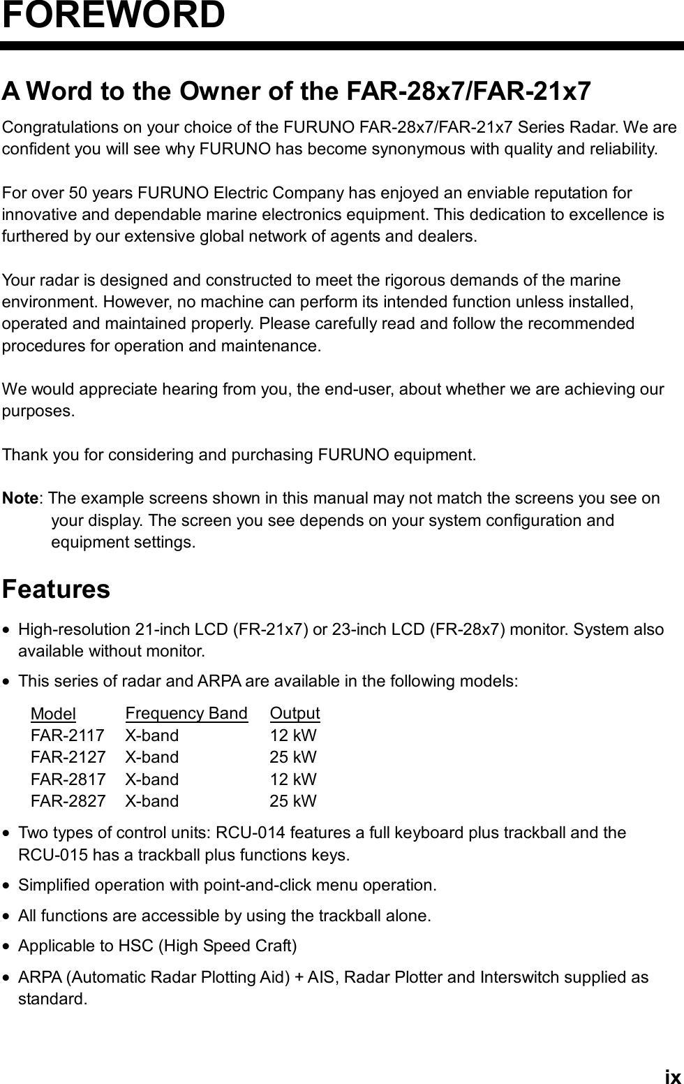   ixFOREWORD A Word to the Owner of the FAR-28x7/FAR-21x7 Congratulations on your choice of the FURUNO FAR-28x7/FAR-21x7 Series Radar. We are confident you will see why FURUNO has become synonymous with quality and reliability.  For over 50 years FURUNO Electric Company has enjoyed an enviable reputation for innovative and dependable marine electronics equipment. This dedication to excellence is furthered by our extensive global network of agents and dealers.    Your radar is designed and constructed to meet the rigorous demands of the marine environment. However, no machine can perform its intended function unless installed, operated and maintained properly. Please carefully read and follow the recommended procedures for operation and maintenance.    We would appreciate hearing from you, the end-user, about whether we are achieving our purposes.   Thank you for considering and purchasing FURUNO equipment.  Note: The example screens shown in this manual may not match the screens you see on your display. The screen you see depends on your system configuration and equipment settings.  Features • High-resolution 21-inch LCD (FR-21x7) or 23-inch LCD (FR-28x7) monitor. System also available without monitor. • This series of radar and ARPA are available in the following models: Model Frequency Band Output FAR-2117 X-band  12 kW FAR-2127 X-band  25 kW FAR-2817 X-band  12 kW FAR-2827 X-band  25 kW • Two types of control units: RCU-014 features a full keyboard plus trackball and the RCU-015 has a trackball plus functions keys.   • Simplified operation with point-and-click menu operation. • All functions are accessible by using the trackball alone. • Applicable to HSC (High Speed Craft) • ARPA (Automatic Radar Plotting Aid) + AIS, Radar Plotter and Interswitch supplied as standard.  