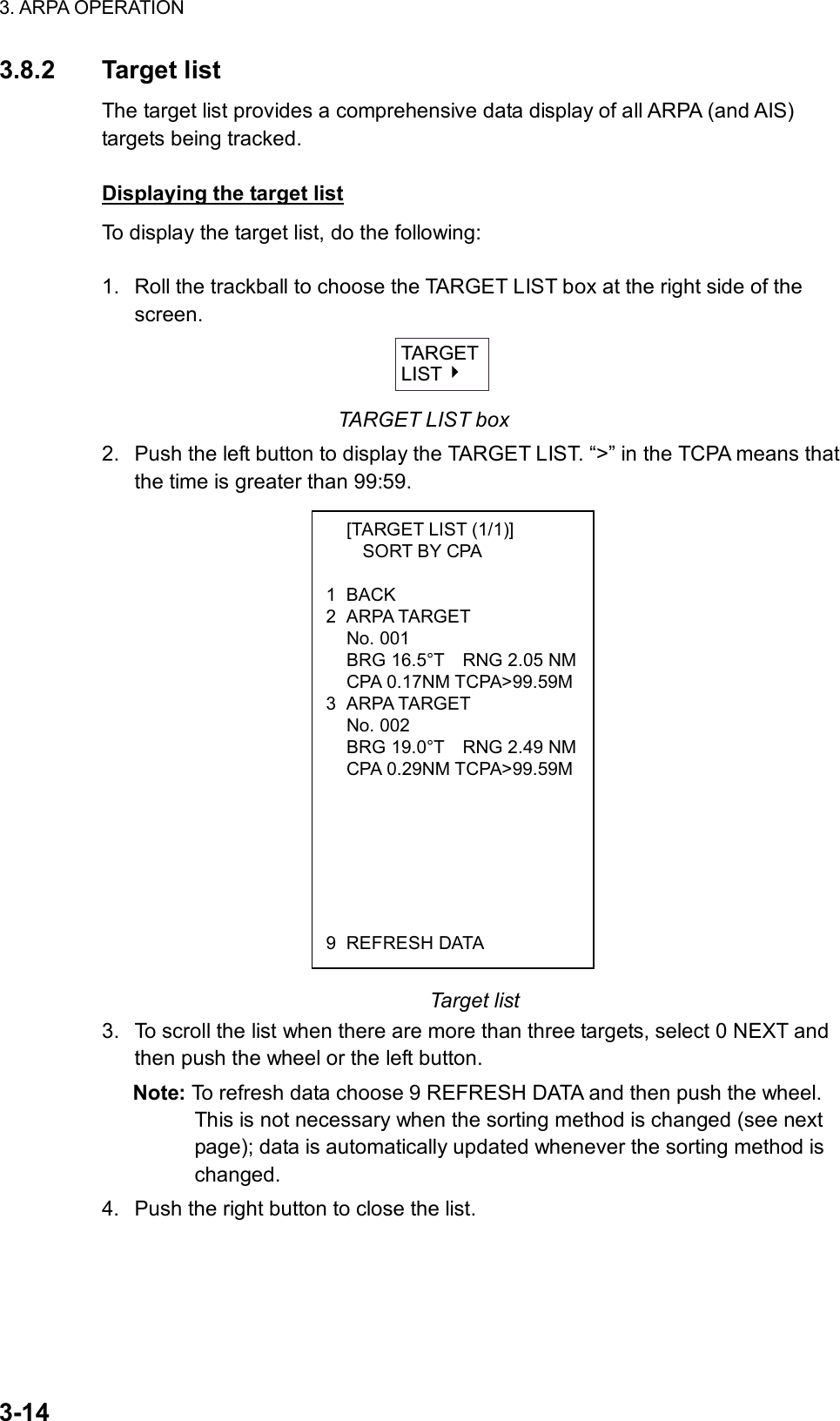 3. ARPA OPERATION  3-14   [TARGET LIST (1/1)]     SORT BY CPA  1 BACK 2 ARPA TARGET  No. 001   BRG 16.5°T    RNG 2.05 NM CPA 0.17NM TCPA&gt;99.59M3 ARPA TARGET  No. 002   BRG 19.0°T    RNG 2.49 NM CPA 0.29NM TCPA&gt;99.59M       9 REFRESH DATA 3.8.2 Target list The target list provides a comprehensive data display of all ARPA (and AIS) targets being tracked.    Displaying the target list To display the target list, do the following:  1.  Roll the trackball to choose the TARGET LIST box at the right side of the screen.   TARGETLIST TARGET LIST box 2.  Push the left button to display the TARGET LIST. “&gt;” in the TCPA means that the time is greater than 99:59.                   Target list 3.  To scroll the list when there are more than three targets, select 0 NEXT and then push the wheel or the left button. Note: To refresh data choose 9 REFRESH DATA and then push the wheel. This is not necessary when the sorting method is changed (see next page); data is automatically updated whenever the sorting method is changed. 4.  Push the right button to close the list.  