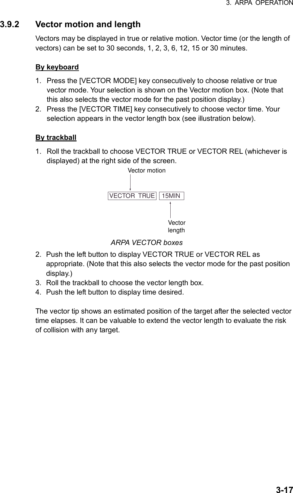 3. ARPA OPERATION  3-173.9.2  Vector motion and length Vectors may be displayed in true or relative motion. Vector time (or the length of vectors) can be set to 30 seconds, 1, 2, 3, 6, 12, 15 or 30 minutes.  By keyboard 1.  Press the [VECTOR MODE] key consecutively to choose relative or true vector mode. Your selection is shown on the Vector motion box. (Note that this also selects the vector mode for the past position display.) 2.  Press the [VECTOR TIME] key consecutively to choose vector time. Your selection appears in the vector length box (see illustration below).    By trackball 1.  Roll the trackball to choose VECTOR TRUE or VECTOR REL (whichever is displayed) at the right side of the screen. VECTOR  TRUE    15MINVector motionVectorlength ARPA VECTOR boxes 2.  Push the left button to display VECTOR TRUE or VECTOR REL as appropriate. (Note that this also selects the vector mode for the past position display.) 3.  Roll the trackball to choose the vector length box. 4.  Push the left button to display time desired.  The vector tip shows an estimated position of the target after the selected vector time elapses. It can be valuable to extend the vector length to evaluate the risk of collision with any target.  