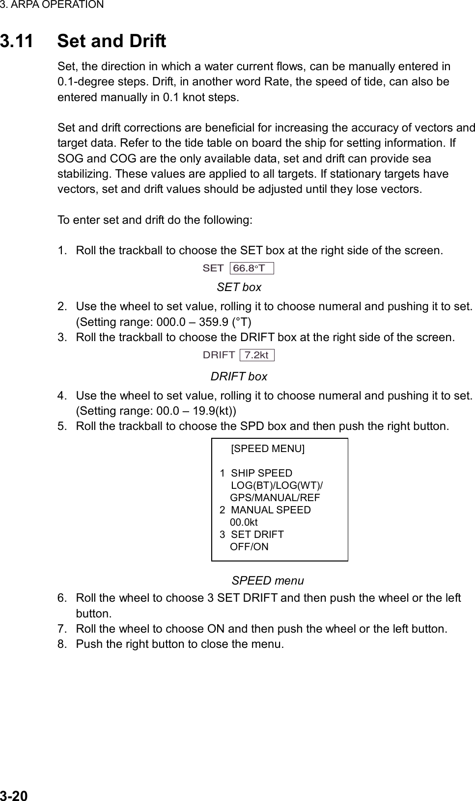 3. ARPA OPERATION  3-20  [SPEED MENU]  1 SHIP SPEED  LOG(BT)/LOG(WT)/   GPS/MANUAL/REF 2 MANUAL SPEED   00.0kt 3 SET DRIFT   OFF/ON 3.11  Set and Drift Set, the direction in which a water current flows, can be manually entered in 0.1-degree steps. Drift, in another word Rate, the speed of tide, can also be entered manually in 0.1 knot steps.  Set and drift corrections are beneficial for increasing the accuracy of vectors and target data. Refer to the tide table on board the ship for setting information. If SOG and COG are the only available data, set and drift can provide sea stabilizing. These values are applied to all targets. If stationary targets have vectors, set and drift values should be adjusted until they lose vectors.  To enter set and drift do the following:  1.  Roll the trackball to choose the SET box at the right side of the screen. SET   66.8 T  SET box 2.  Use the wheel to set value, rolling it to choose numeral and pushing it to set. (Setting range: 000.0 – 359.9 (°T) 3.  Roll the trackball to choose the DRIFT box at the right side of the screen. DRIFT   7.2kt DRIFT box 4.  Use the wheel to set value, rolling it to choose numeral and pushing it to set. (Setting range: 00.0 – 19.9(kt)) 5.  Roll the trackball to choose the SPD box and then push the right button.          SPEED menu 6.  Roll the wheel to choose 3 SET DRIFT and then push the wheel or the left button. 7.  Roll the wheel to choose ON and then push the wheel or the left button. 8.  Push the right button to close the menu.    