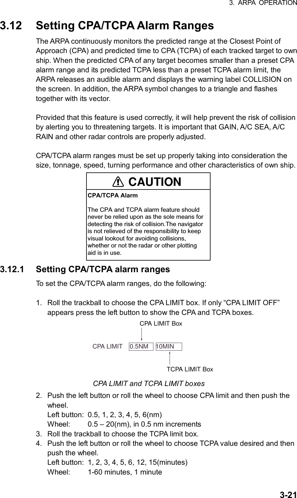 3. ARPA OPERATION  3-213.12  Setting CPA/TCPA Alarm Ranges The ARPA continuously monitors the predicted range at the Closest Point of Approach (CPA) and predicted time to CPA (TCPA) of each tracked target to own ship. When the predicted CPA of any target becomes smaller than a preset CPA alarm range and its predicted TCPA less than a preset TCPA alarm limit, the ARPA releases an audible alarm and displays the warning label COLLISION on the screen. In addition, the ARPA symbol changes to a triangle and flashes together with its vector.    Provided that this feature is used correctly, it will help prevent the risk of collision by alerting you to threatening targets. It is important that GAIN, A/C SEA, A/C RAIN and other radar controls are properly adjusted.  CPA/TCPA alarm ranges must be set up properly taking into consideration the size, tonnage, speed, turning performance and other characteristics of own ship. CAUTIONCPA/TCPA AlarmThe CPA and TCPA alarm feature shouldnever be relied upon as the sole means fordetecting the risk of collision.The navigatoris not relieved of the responsibility to keepvisual lookout for avoiding collisions,whether or not the radar or other plottingaid is in use. 3.12.1  Setting CPA/TCPA alarm ranges To set the CPA/TCPA alarm ranges, do the following:  1.  Roll the trackball to choose the CPA LIMIT box. If only “CPA LIMIT OFF” appears press the left button to show the CPA and TCPA boxes.      CPA LIMIT    0.5NM    10MINTCPA LIMIT BoxCPA LIMIT Box CPA LIMIT and TCPA LIMIT boxes 2.  Push the left button or roll the wheel to choose CPA limit and then push the wheel. Left button:  0.5, 1, 2, 3, 4, 5, 6(nm) Wheel:  0.5 – 20(nm), in 0.5 nm increments 3.  Roll the trackball to choose the TCPA limit box. 4.  Push the left button or roll the wheel to choose TCPA value desired and then push the wheel. Left button:  1, 2, 3, 4, 5, 6, 12, 15(minutes) Wheel:  1-60 minutes, 1 minute 