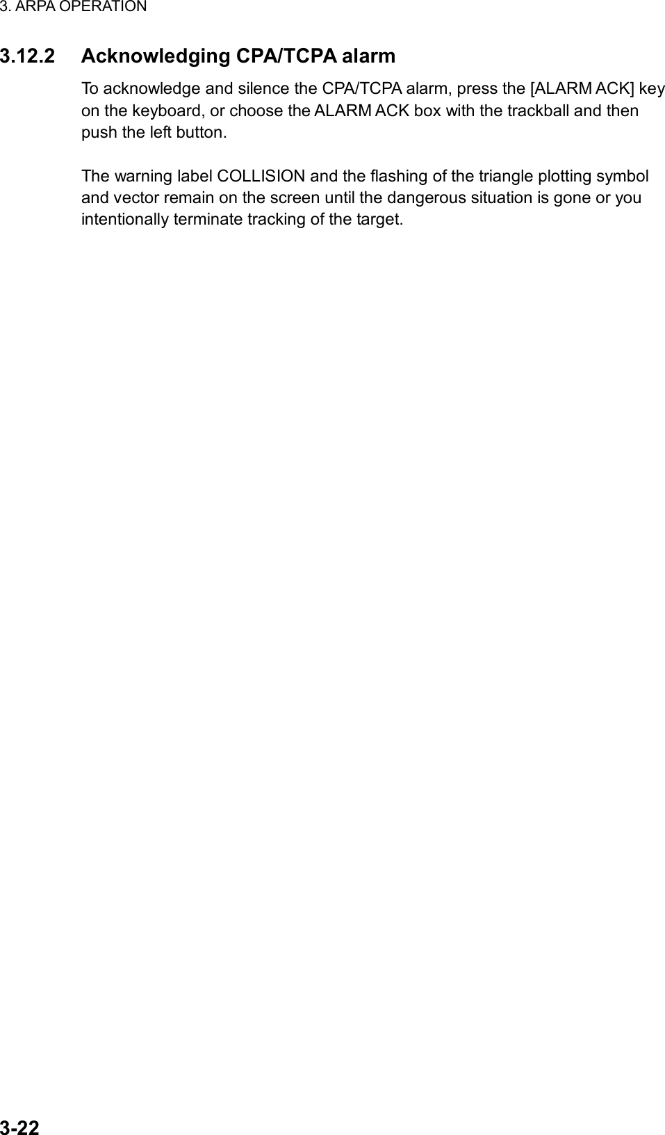 3. ARPA OPERATION  3-22 3.12.2  Acknowledging CPA/TCPA alarm To acknowledge and silence the CPA/TCPA alarm, press the [ALARM ACK] key on the keyboard, or choose the ALARM ACK box with the trackball and then push the left button.    The warning label COLLISION and the flashing of the triangle plotting symbol and vector remain on the screen until the dangerous situation is gone or you intentionally terminate tracking of the target.  