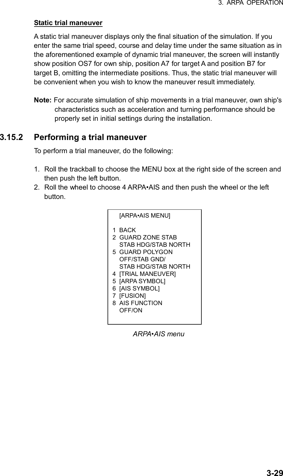 3. ARPA OPERATION  3-29 [ARPA•AIS MENU]  1 BACK 2 GUARD ZONE STAB   STAB HDG/STAB NORTH 5 GUARD POLYGON  OFF/STAB GND/   STAB HDG/STAB NORTH 4 [TRIAL MANEUVER] 5 [ARPA SYMBOL] 6 [AIS SYMBOL] 7 [FUSION] 8 AIS FUNCTION  OFF/ON Static trial maneuver A static trial maneuver displays only the final situation of the simulation. If you enter the same trial speed, course and delay time under the same situation as in the aforementioned example of dynamic trial maneuver, the screen will instantly show position OS7 for own ship, position A7 for target A and position B7 for target B, omitting the intermediate positions. Thus, the static trial maneuver will be convenient when you wish to know the maneuver result immediately.  Note: For accurate simulation of ship movements in a trial maneuver, own ship&apos;s characteristics such as acceleration and turning performance should be properly set in initial settings during the installation.  3.15.2  Performing a trial maneuver To perform a trial maneuver, do the following:  1.  Roll the trackball to choose the MENU box at the right side of the screen and then push the left button. 2.  Roll the wheel to choose 4 ARPA•AIS and then push the wheel or the left button.                 ARPA•AIS menu 