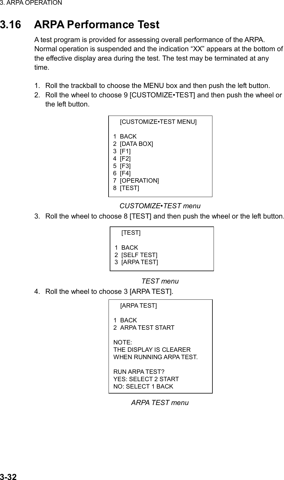 3. ARPA OPERATION  3-32  [CUSTOMIZE•TEST MENU]  1 BACK 2 [DATA BOX] 3 [F1] 4 [F2] 5 [F3] 6 [F4] 7 [OPERATION] 8 [TEST]  [TEST]  1 BACK 2 [SELF TEST] 3 [ARPA TEST]  [ARPA TEST]  1 BACK 2 ARPA TEST START  NOTE: THE DISPLAY IS CLEARER WHEN RUNNING ARPA TEST.  RUN ARPA TEST? YES: SELECT 2 START NO: SELECT 1 BACK 3.16  ARPA Performance Test A test program is provided for assessing overall performance of the ARPA. Normal operation is suspended and the indication “XX” appears at the bottom of the effective display area during the test. The test may be terminated at any time.  1.  Roll the trackball to choose the MENU box and then push the left button. 2.  Roll the wheel to choose 9 [CUSTOMIZE•TEST] and then push the wheel or the left button.           CUSTOMIZE•TEST menu 3.  Roll the wheel to choose 8 [TEST] and then push the wheel or the left button.       TEST menu 4.  Roll the wheel to choose 3 [ARPA TEST].            ARPA TEST menu 