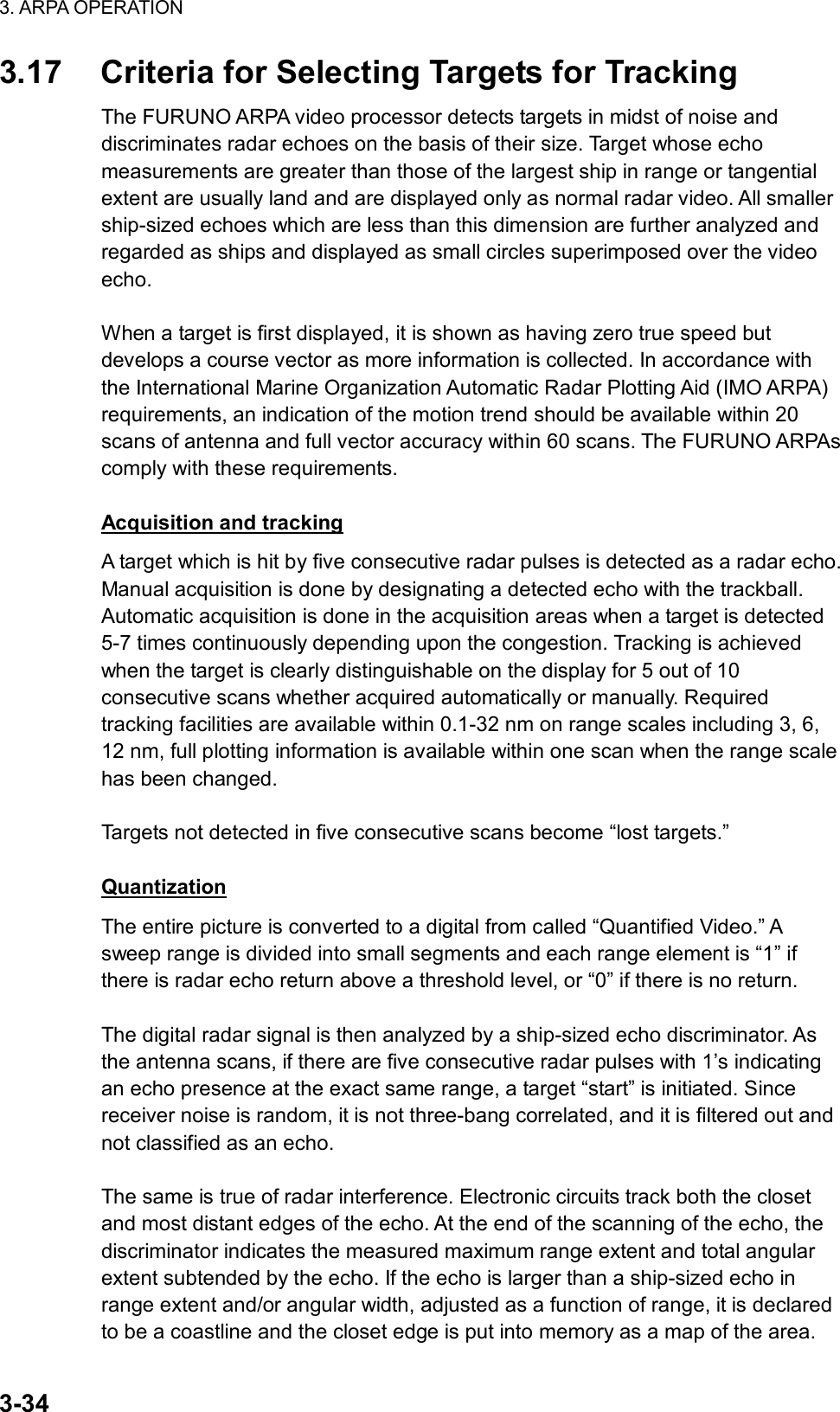 3. ARPA OPERATION  3-34 3.17  Criteria for Selecting Targets for Tracking The FURUNO ARPA video processor detects targets in midst of noise and discriminates radar echoes on the basis of their size. Target whose echo measurements are greater than those of the largest ship in range or tangential extent are usually land and are displayed only as normal radar video. All smaller ship-sized echoes which are less than this dimension are further analyzed and regarded as ships and displayed as small circles superimposed over the video echo.  When a target is first displayed, it is shown as having zero true speed but develops a course vector as more information is collected. In accordance with the International Marine Organization Automatic Radar Plotting Aid (IMO ARPA) requirements, an indication of the motion trend should be available within 20 scans of antenna and full vector accuracy within 60 scans. The FURUNO ARPAs comply with these requirements.  Acquisition and tracking A target which is hit by five consecutive radar pulses is detected as a radar echo. Manual acquisition is done by designating a detected echo with the trackball. Automatic acquisition is done in the acquisition areas when a target is detected 5-7 times continuously depending upon the congestion. Tracking is achieved when the target is clearly distinguishable on the display for 5 out of 10 consecutive scans whether acquired automatically or manually. Required tracking facilities are available within 0.1-32 nm on range scales including 3, 6, 12 nm, full plotting information is available within one scan when the range scale has been changed.  Targets not detected in five consecutive scans become “lost targets.”  Quantization The entire picture is converted to a digital from called “Quantified Video.” A sweep range is divided into small segments and each range element is “1” if there is radar echo return above a threshold level, or “0” if there is no return.  The digital radar signal is then analyzed by a ship-sized echo discriminator. As the antenna scans, if there are five consecutive radar pulses with 1’s indicating an echo presence at the exact same range, a target “start” is initiated. Since receiver noise is random, it is not three-bang correlated, and it is filtered out and not classified as an echo.  The same is true of radar interference. Electronic circuits track both the closet and most distant edges of the echo. At the end of the scanning of the echo, the discriminator indicates the measured maximum range extent and total angular extent subtended by the echo. If the echo is larger than a ship-sized echo in range extent and/or angular width, adjusted as a function of range, it is declared to be a coastline and the closet edge is put into memory as a map of the area. 