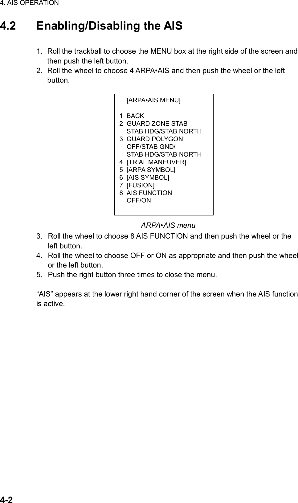 4. AIS OPERATION  4-2  [ARPA•AIS MENU]  1 BACK 2 GUARD ZONE STAB   STAB HDG/STAB NORTH 3 GUARD POLYGON  OFF/STAB GND/   STAB HDG/STAB NORTH 4 [TRIAL MANEUVER] 5 [ARPA SYMBOL] 6 [AIS SYMBOL] 7 [FUSION] 8 AIS FUNCTION  OFF/ON 4.2 Enabling/Disabling the AIS  1.  Roll the trackball to choose the MENU box at the right side of the screen and then push the left button. 2.  Roll the wheel to choose 4 ARPA•AIS and then push the wheel or the left button.                 ARPA•AIS menu 3.  Roll the wheel to choose 8 AIS FUNCTION and then push the wheel or the left button. 4.  Roll the wheel to choose OFF or ON as appropriate and then push the wheel or the left button. 5.  Push the right button three times to close the menu.  “AIS” appears at the lower right hand corner of the screen when the AIS function is active. 