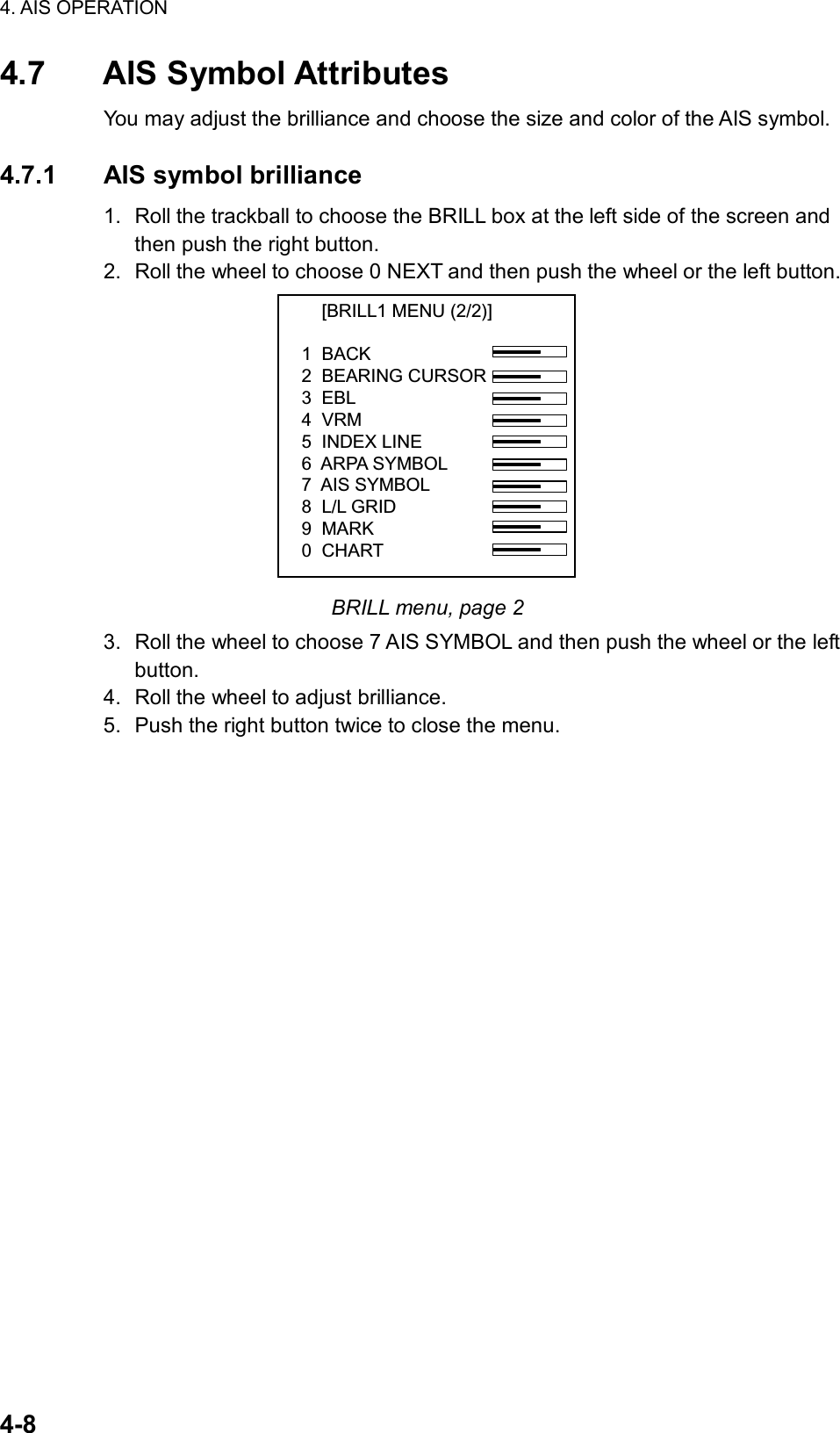 4. AIS OPERATION  4-8 4.7 AIS Symbol Attributes You may adjust the brilliance and choose the size and color of the AIS symbol.  4.7.1 AIS symbol brilliance 1.  Roll the trackball to choose the BRILL box at the left side of the screen and then push the right button. 2.  Roll the wheel to choose 0 NEXT and then push the wheel or the left button.     [BRILL1 MENU (2/2)]1  BACK2  BEARING CURSOR3  EBL4  VRM5  INDEX LINE6  ARPA SYMBOL7  AIS SYMBOL8  L/L GRID9  MARK0  CHART BRILL menu, page 2 3.  Roll the wheel to choose 7 AIS SYMBOL and then push the wheel or the left button. 4.  Roll the wheel to adjust brilliance. 5.  Push the right button twice to close the menu.  