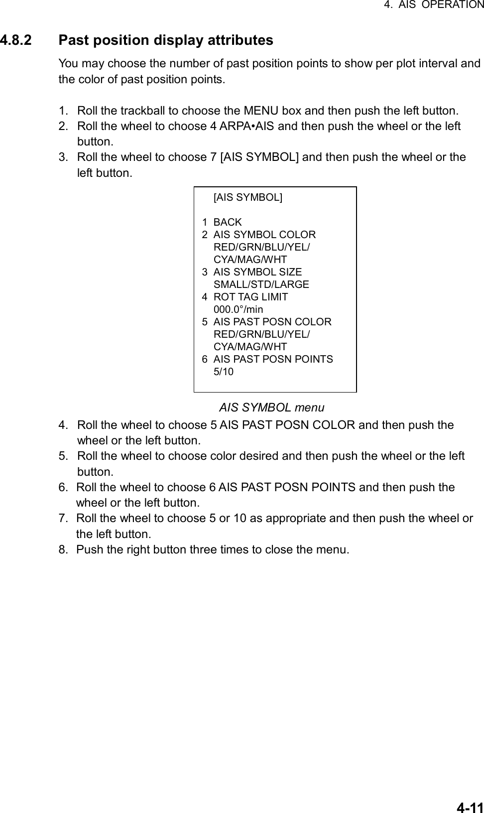 4. AIS OPERATION  4-11 [AIS SYMBOL]  1 BACK 2  AIS SYMBOL COLOR  RED/GRN/BLU/YEL/  CYA/MAG/WHT 3  AIS SYMBOL SIZE  SMALL/STD/LARGE 4 ROT TAG LIMIT  000.0°/min 5  AIS PAST POSN COLOR  RED/GRN/BLU/YEL/  CYA/MAG/WHT 6  AIS PAST POSN POINTS  5/10 4.8.2  Past position display attributes You may choose the number of past position points to show per plot interval and the color of past position points.    1.  Roll the trackball to choose the MENU box and then push the left button. 2.  Roll the wheel to choose 4 ARPA•AIS and then push the wheel or the left button. 3.  Roll the wheel to choose 7 [AIS SYMBOL] and then push the wheel or the left button.                AIS SYMBOL menu 4.  Roll the wheel to choose 5 AIS PAST POSN COLOR and then push the wheel or the left button. 5.  Roll the wheel to choose color desired and then push the wheel or the left button. 6.  Roll the wheel to choose 6 AIS PAST POSN POINTS and then push the wheel or the left button. 7.  Roll the wheel to choose 5 or 10 as appropriate and then push the wheel or the left button. 8.  Push the right button three times to close the menu.   