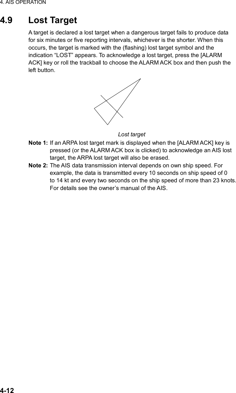 4. AIS OPERATION  4-12 4.9 Lost Target A target is declared a lost target when a dangerous target fails to produce data for six minutes or five reporting intervals, whichever is the shorter. When this occurs, the target is marked with the (flashing) lost target symbol and the indication “LOST” appears. To acknowledge a lost target, press the [ALARM ACK] key or roll the trackball to choose the ALARM ACK box and then push the left button.    Lost target Note 1: If an ARPA lost target mark is displayed when the [ALARM ACK] key is pressed (or the ALARM ACK box is clicked) to acknowledge an AIS lost target, the ARPA lost target will also be erased.   Note 2: The AIS data transmission interval depends on own ship speed. For example, the data is transmitted every 10 seconds on ship speed of 0   to 14 kt and every two seconds on the ship speed of more than 23 knots. For details see the owner’s manual of the AIS.     