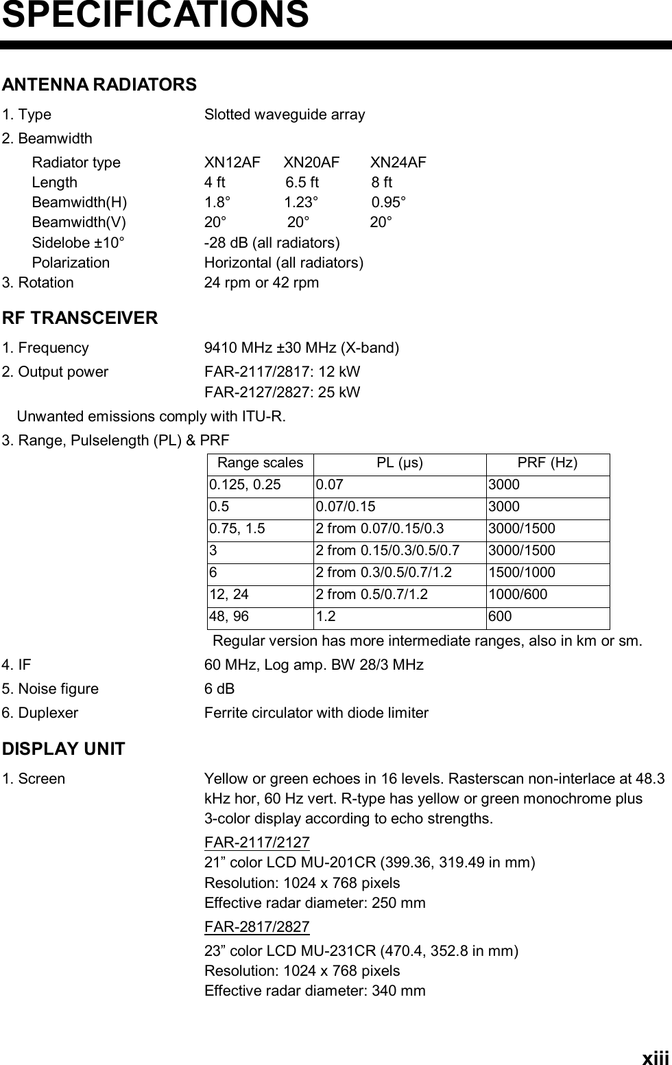   xiiiSPECIFICATIONS ANTENNA RADIATORS 1. Type  Slotted waveguide array 2. Beamwidth       Radiator type   XN12AF   XN20AF    XN24AF     Length     4 ft        6.5 ft       8 ft     Beamwidth(H)    1.8°       1.23°       0.95°      Beamwidth(V)    20°        20°        20°     Sidelobe ±10°  -28 dB (all radiators)     Polarization  Horizontal (all radiators) 3. Rotation  24 rpm or 42 rpm RF TRANSCEIVER 1. Frequency  9410 MHz ±30 MHz (X-band) 2. Output power  FAR-2117/2817: 12 kW FAR-2127/2827: 25 kW Unwanted emissions comply with ITU-R. 3. Range, Pulselength (PL) &amp; PRF Range scales PL (µs)  PRF (Hz) 0.125, 0.25  0.07  3000 0.5 0.07/0.15  3000 0.75, 1.5  2 from 0.07/0.15/0.3  3000/1500 3 2 from 0.15/0.3/0.5/0.7 3000/1500 6 2 from 0.3/0.5/0.7/1.2 1500/1000 12, 24  2 from 0.5/0.7/1.2  1000/600 48, 96  1.2  600 Regular version has more intermediate ranges, also in km or sm. 4. IF  60 MHz, Log amp. BW 28/3 MHz 5. Noise figure  6 dB 6. Duplexer  Ferrite circulator with diode limiter DISPLAY UNIT 1. Screen  Yellow or green echoes in 16 levels. Rasterscan non-interlace at 48.3 kHz hor, 60 Hz vert. R-type has yellow or green monochrome plus 3-color display according to echo strengths. FAR-2117/2127 21” color LCD MU-201CR (399.36, 319.49 in mm)   Resolution: 1024 x 768 pixels Effective radar diameter: 250 mm    FAR-2817/2827   23” color LCD MU-231CR (470.4, 352.8 in mm) Resolution: 1024 x 768 pixels Effective radar diameter: 340 mm   