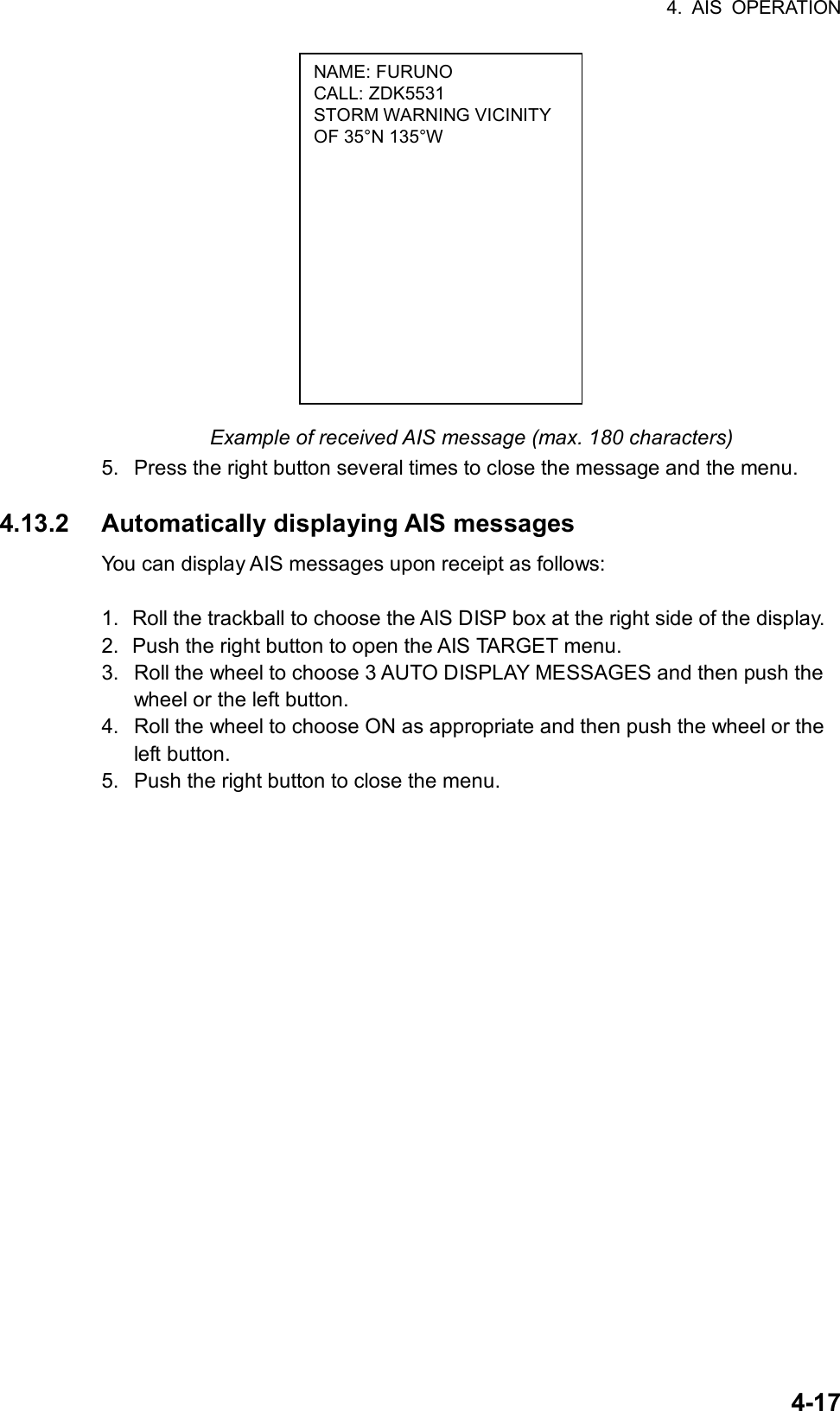 4. AIS OPERATION  4-17NAME: FURUNO CALL: ZDK5531 STORM WARNING VICINITY OF 35°N 135°W              Example of received AIS message (max. 180 characters) 5.  Press the right button several times to close the message and the menu.  4.13.2 Automatically displaying AIS messages You can display AIS messages upon receipt as follows:  1.  Roll the trackball to choose the AIS DISP box at the right side of the display. 2.  Push the right button to open the AIS TARGET menu. 3.  Roll the wheel to choose 3 AUTO DISPLAY MESSAGES and then push the wheel or the left button. 4.  Roll the wheel to choose ON as appropriate and then push the wheel or the left button. 5.  Push the right button to close the menu.       