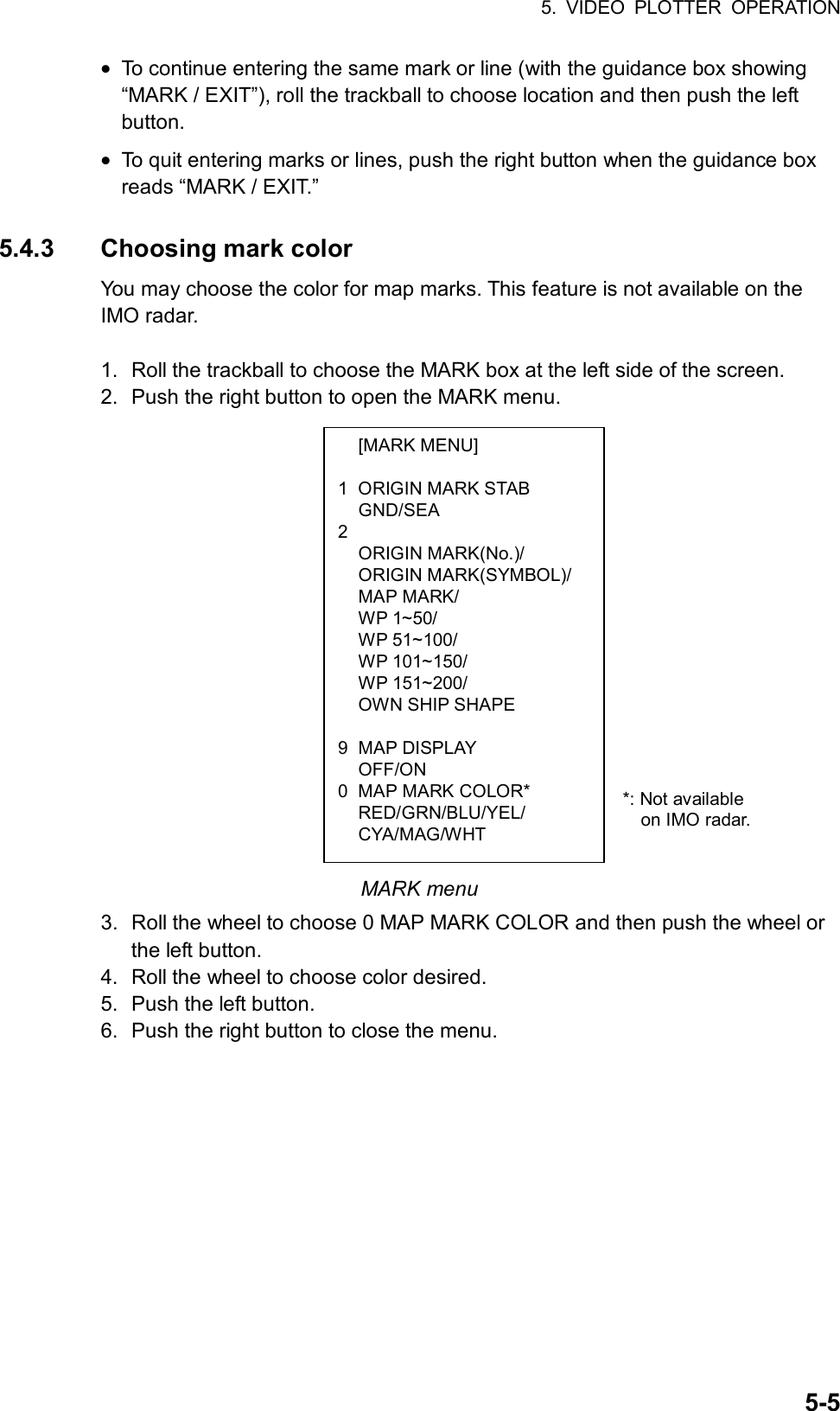 5. VIDEO PLOTTER OPERATION  5-5 [MARK MENU]  1  ORIGIN MARK STAB  GND/SEA 2   ORIGIN MARK(No.)/  ORIGIN MARK(SYMBOL)/  MAP MARK/  WP 1~50/  WP 51~100/  WP 101~150/  WP 151~200/   OWN SHIP SHAPE  9 MAP DISPLAY  OFF/ON 0  MAP MARK COLOR*  RED/GRN/BLU/YEL/  CYA/MAG/WHT • To continue entering the same mark or line (with the guidance box showing “MARK / EXIT”), roll the trackball to choose location and then push the left button. • To quit entering marks or lines, push the right button when the guidance box reads “MARK / EXIT.”  5.4.3  Choosing mark color You may choose the color for map marks. This feature is not available on the IMO radar.  1.  Roll the trackball to choose the MARK box at the left side of the screen.   2.  Push the right button to open the MARK menu.                   MARK menu 3.  Roll the wheel to choose 0 MAP MARK COLOR and then push the wheel or the left button. 4.  Roll the wheel to choose color desired. 5.  Push the left button. 6.  Push the right button to close the menu.    *: Not available   on IMO radar. 