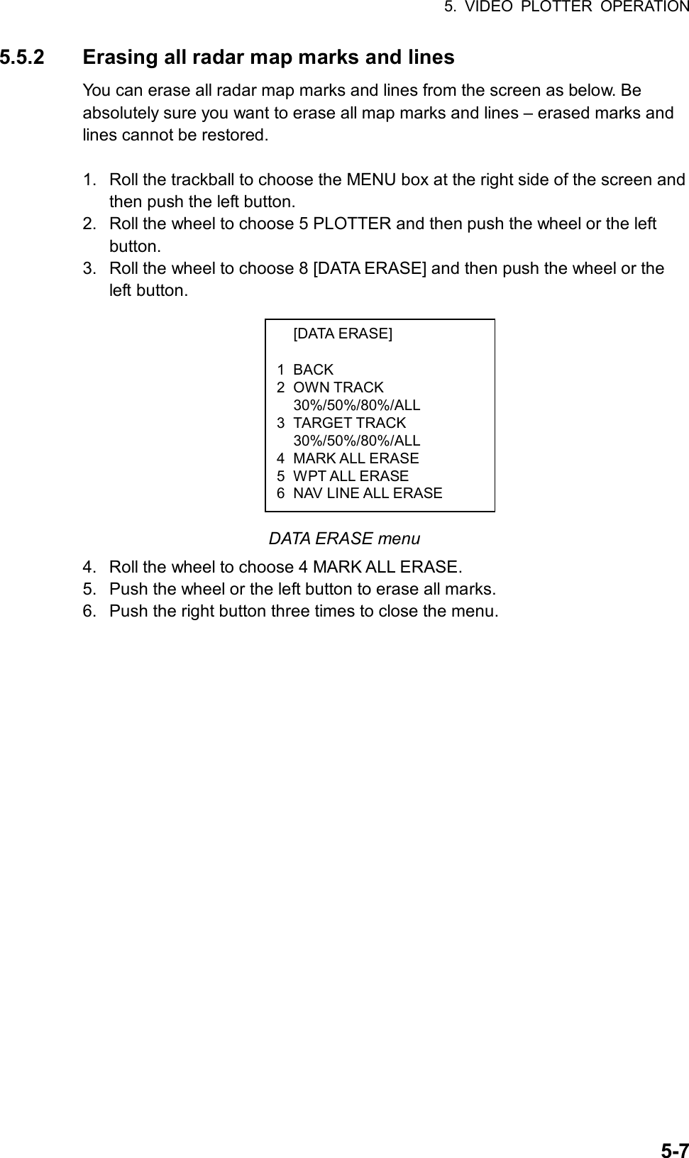 5. VIDEO PLOTTER OPERATION  5-7 [DATA ERASE]  1 BACK 2 OWN TRACK  30%/50%/80%/ALL 3 TARGET TRACK  30%/50%/80%/ALL 4 MARK ALL ERASE 5 WPT ALL ERASE 6  NAV LINE ALL ERASE 5.5.2  Erasing all radar map marks and lines You can erase all radar map marks and lines from the screen as below. Be absolutely sure you want to erase all map marks and lines – erased marks and lines cannot be restored.  1.  Roll the trackball to choose the MENU box at the right side of the screen and then push the left button. 2.  Roll the wheel to choose 5 PLOTTER and then push the wheel or the left button. 3.  Roll the wheel to choose 8 [DATA ERASE] and then push the wheel or the left button.           DATA ERASE menu 4.  Roll the wheel to choose 4 MARK ALL ERASE. 5.  Push the wheel or the left button to erase all marks. 6.  Push the right button three times to close the menu.     