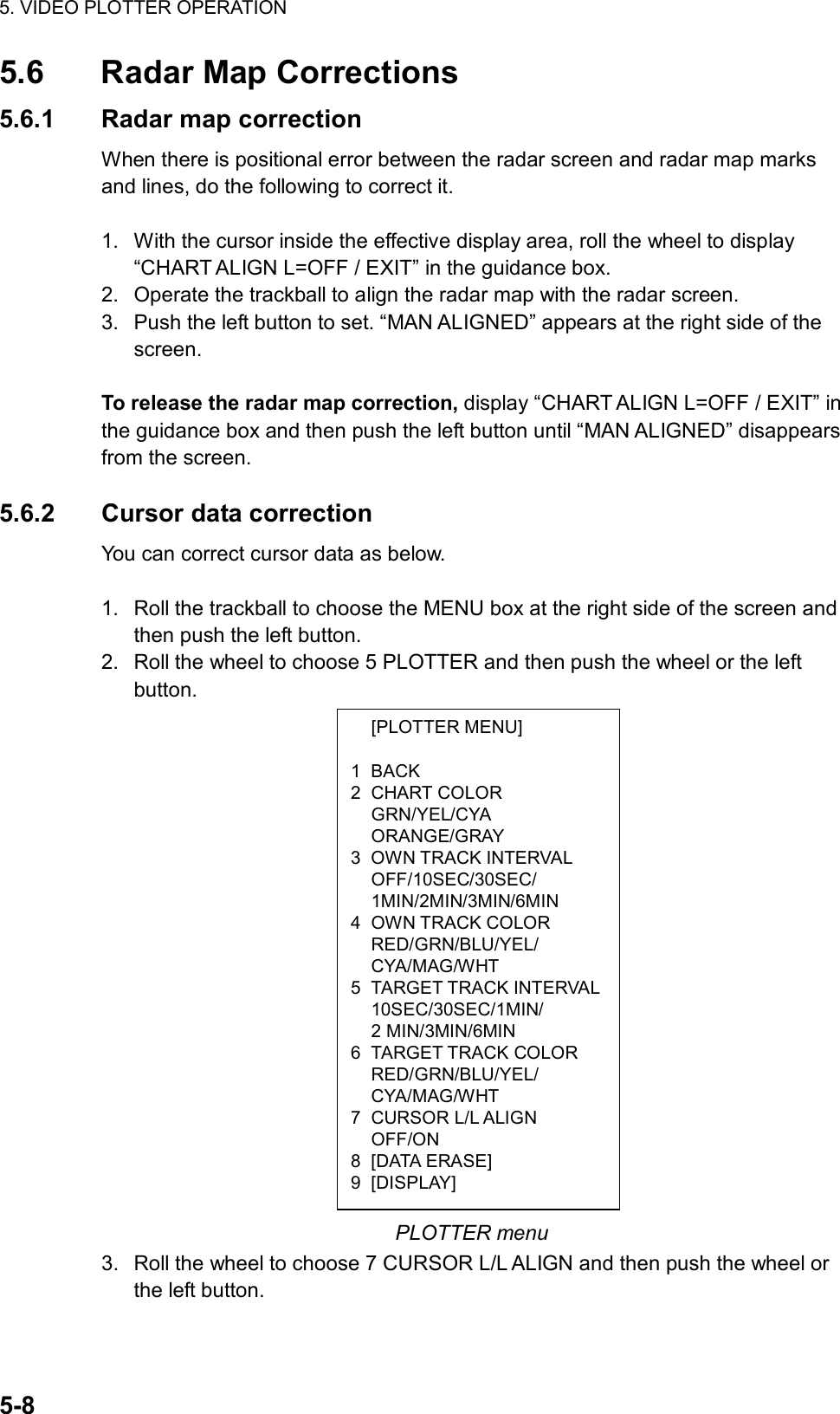 5. VIDEO PLOTTER OPERATION  5-8  [PLOTTER MENU]  1 BACK 2 CHART COLOR  GRN/YEL/CYA  ORANGE/GRAY 3 OWN TRACK INTERVAL  OFF/10SEC/30SEC/  1MIN/2MIN/3MIN/6MIN 4 OWN TRACK COLOR  RED/GRN/BLU/YEL/  CYA/MAG/WHT 5 TARGET TRACK INTERVAL 10SEC/30SEC/1MIN/  2 MIN/3MIN/6MIN 6 TARGET TRACK COLOR  RED/GRN/BLU/YEL/  CYA/MAG/WHT 7 CURSOR L/L ALIGN  OFF/ON 8 [DATA ERASE] 9 [DISPLAY] 5.6  Radar Map Corrections 5.6.1  Radar map correction When there is positional error between the radar screen and radar map marks and lines, do the following to correct it.  1.  With the cursor inside the effective display area, roll the wheel to display “CHART ALIGN L=OFF / EXIT” in the guidance box. 2.  Operate the trackball to align the radar map with the radar screen. 3.  Push the left button to set. “MAN ALIGNED” appears at the right side of the screen.  To release the radar map correction, display “CHART ALIGN L=OFF / EXIT” in the guidance box and then push the left button until “MAN ALIGNED” disappears from the screen.  5.6.2 Cursor data correction You can correct cursor data as below.  1.  Roll the trackball to choose the MENU box at the right side of the screen and then push the left button. 2.  Roll the wheel to choose 5 PLOTTER and then push the wheel or the left button.                    PLOTTER menu 3.  Roll the wheel to choose 7 CURSOR L/L ALIGN and then push the wheel or the left button. 