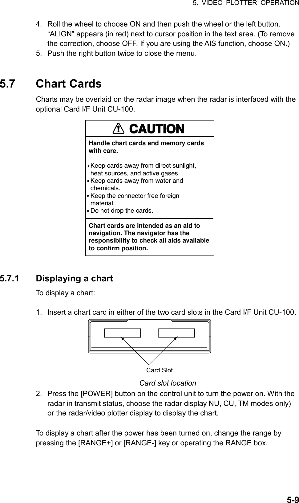 5. VIDEO PLOTTER OPERATION  5-94.  Roll the wheel to choose ON and then push the wheel or the left button. “ALIGN” appears (in red) next to cursor position in the text area. (To remove the correction, choose OFF. If you are using the AIS function, choose ON.) 5.  Push the right button twice to close the menu.   5.7 Chart Cards Charts may be overlaid on the radar image when the radar is interfaced with the optional Card I/F Unit CU-100. CAUTIONHandle chart cards and memory cardswith care. Keep cards away from direct sunlight,  heat sources, and active gases. Keep cards away from water and chemicals. Keep the connector free foreign material. Do not drop the cards.Chart cards are intended as an aid to navigation. The navigator has the responsibility to check all aids availableto confirm position.  5.7.1 Displaying a chart To display a chart:  1.  Insert a chart card in either of the two card slots in the Card I/F Unit CU-100. Card Slot Card slot location 2.  Press the [POWER] button on the control unit to turn the power on. With the radar in transmit status, choose the radar display NU, CU, TM modes only) or the radar/video plotter display to display the chart.  To display a chart after the power has been turned on, change the range by pressing the [RANGE+] or [RANGE-] key or operating the RANGE box.  