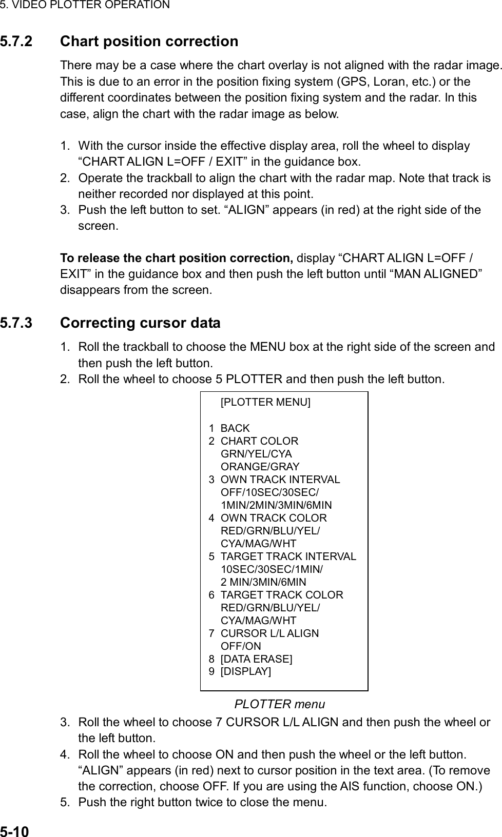 5. VIDEO PLOTTER OPERATION  5-10  [PLOTTER MENU]  1 BACK 2 CHART COLOR  GRN/YEL/CYA  ORANGE/GRAY 3 OWN TRACK INTERVAL  OFF/10SEC/30SEC/  1MIN/2MIN/3MIN/6MIN 4 OWN TRACK COLOR  RED/GRN/BLU/YEL/  CYA/MAG/WHT 5 TARGET TRACK INTERVAL 10SEC/30SEC/1MIN/  2 MIN/3MIN/6MIN 6 TARGET TRACK COLOR  RED/GRN/BLU/YEL/  CYA/MAG/WHT 7 CURSOR L/L ALIGN  OFF/ON 8 [DATA ERASE] 9 [DISPLAY] 5.7.2 Chart position correction There may be a case where the chart overlay is not aligned with the radar image. This is due to an error in the position fixing system (GPS, Loran, etc.) or the different coordinates between the position fixing system and the radar. In this case, align the chart with the radar image as below.    1.  With the cursor inside the effective display area, roll the wheel to display “CHART ALIGN L=OFF / EXIT” in the guidance box. 2.  Operate the trackball to align the chart with the radar map. Note that track is neither recorded nor displayed at this point. 3.  Push the left button to set. “ALIGN” appears (in red) at the right side of the screen.  To release the chart position correction, display “CHART ALIGN L=OFF / EXIT” in the guidance box and then push the left button until “MAN ALIGNED” disappears from the screen.  5.7.3 Correcting cursor data 1.  Roll the trackball to choose the MENU box at the right side of the screen and then push the left button. 2.  Roll the wheel to choose 5 PLOTTER and then push the left button.                     PLOTTER menu 3.  Roll the wheel to choose 7 CURSOR L/L ALIGN and then push the wheel or the left button. 4.  Roll the wheel to choose ON and then push the wheel or the left button. “ALIGN” appears (in red) next to cursor position in the text area. (To remove the correction, choose OFF. If you are using the AIS function, choose ON.) 5.  Push the right button twice to close the menu. 