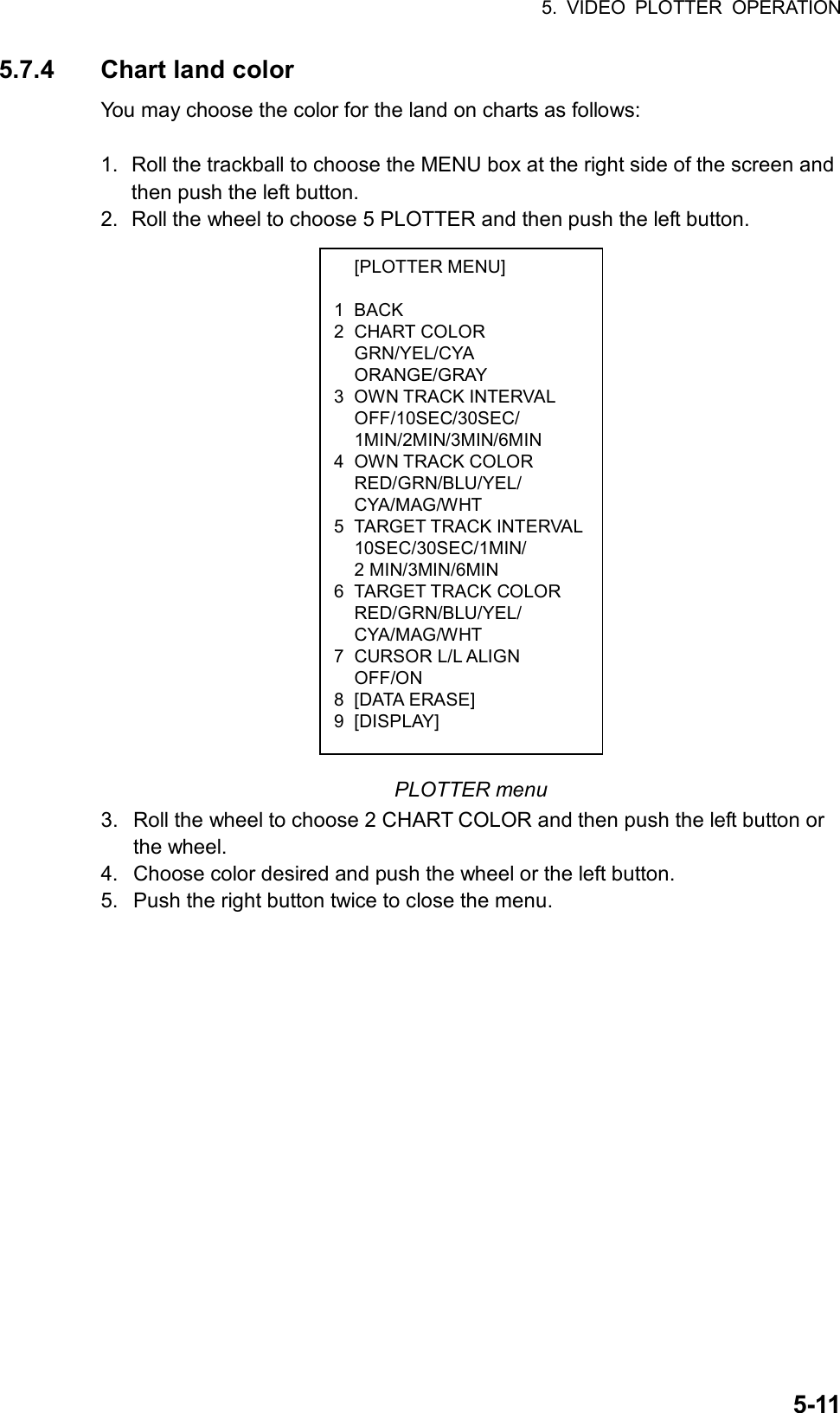 5. VIDEO PLOTTER OPERATION  5-11 [PLOTTER MENU]  1 BACK 2 CHART COLOR  GRN/YEL/CYA  ORANGE/GRAY 3 OWN TRACK INTERVAL  OFF/10SEC/30SEC/  1MIN/2MIN/3MIN/6MIN 4 OWN TRACK COLOR  RED/GRN/BLU/YEL/  CYA/MAG/WHT 5 TARGET TRACK INTERVAL 10SEC/30SEC/1MIN/  2 MIN/3MIN/6MIN 6 TARGET TRACK COLOR  RED/GRN/BLU/YEL/  CYA/MAG/WHT 7 CURSOR L/L ALIGN  OFF/ON 8 [DATA ERASE] 9 [DISPLAY] 5.7.4 Chart land color You may choose the color for the land on charts as follows:  1.  Roll the trackball to choose the MENU box at the right side of the screen and then push the left button. 2.  Roll the wheel to choose 5 PLOTTER and then push the left button.                     PLOTTER menu 3.  Roll the wheel to choose 2 CHART COLOR and then push the left button or the wheel. 4.  Choose color desired and push the wheel or the left button. 5.  Push the right button twice to close the menu. 