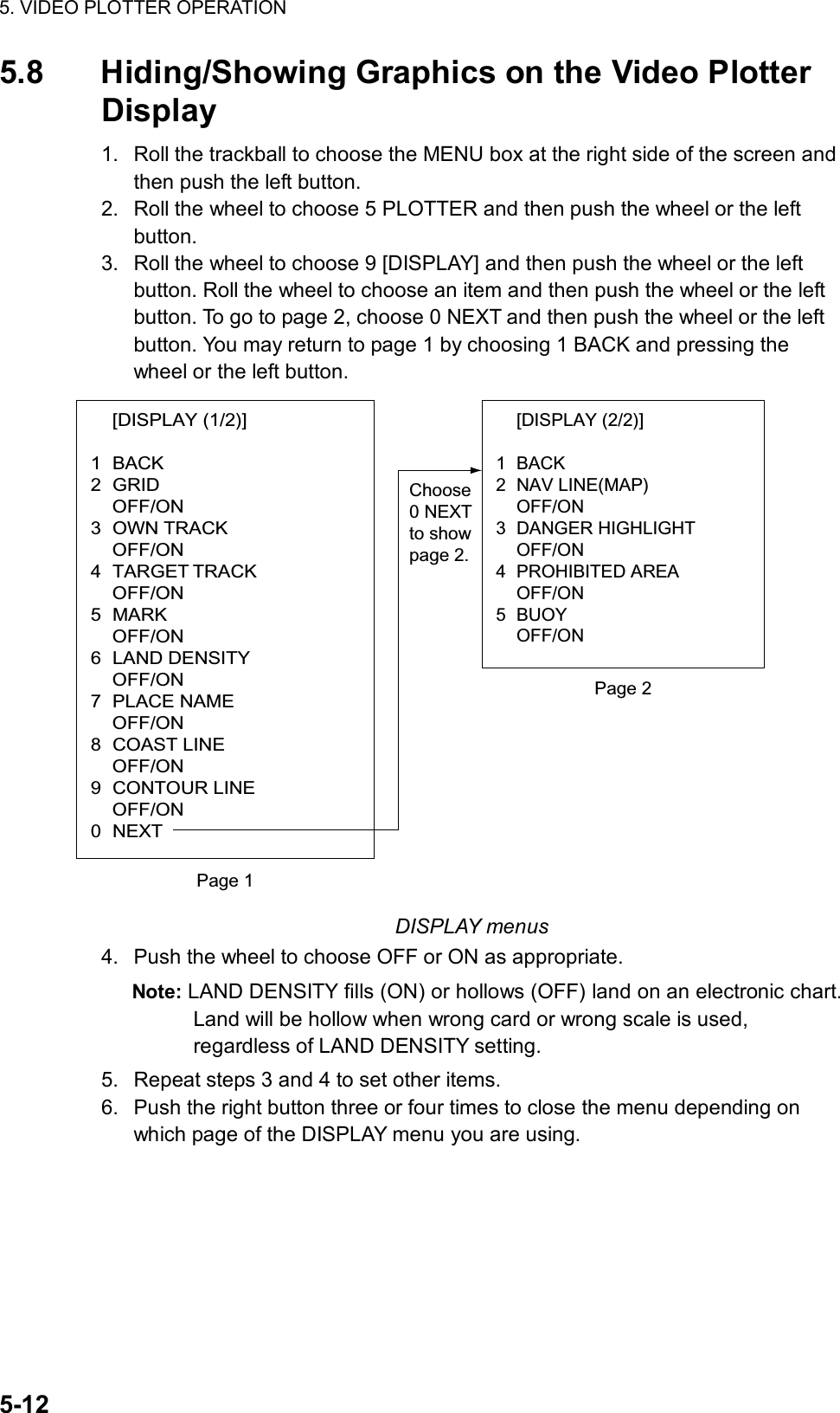 5. VIDEO PLOTTER OPERATION  5-12 5.8  Hiding/Showing Graphics on the Video Plotter Display  1.  Roll the trackball to choose the MENU box at the right side of the screen and then push the left button. 2.  Roll the wheel to choose 5 PLOTTER and then push the wheel or the left button. 3.  Roll the wheel to choose 9 [DISPLAY] and then push the wheel or the left button. Roll the wheel to choose an item and then push the wheel or the left button. To go to page 2, choose 0 NEXT and then push the wheel or the left button. You may return to page 1 by choosing 1 BACK and pressing the wheel or the left button.  [DISPLAY (1/2)]  1 BACK 2 GRID  OFF/ON 3 OWN TRACK  OFF/ON 4 TARGET TRACK  OFF/ON 5 MARK  OFF/ON 6 LAND DENSITY  OFF/ON 7 PLACE NAME  OFF/ON 8 COAST LINE  OFF/ON 9 CONTOUR LINE  OFF/ON 0 NEXT [DISPLAY (2/2)]  1 BACK 2 NAV LINE(MAP)  OFF/ON 3 DANGER HIGHLIGHT  OFF/ON 4 PROHIBITED AREA  OFF/ON 5 BUOY  OFF/ON Page 1Page 2Choose0 NEXTto showpage 2. DISPLAY menus 4.  Push the wheel to choose OFF or ON as appropriate. Note: LAND DENSITY fills (ON) or hollows (OFF) land on an electronic chart. Land will be hollow when wrong card or wrong scale is used, regardless of LAND DENSITY setting. 5.  Repeat steps 3 and 4 to set other items. 6.  Push the right button three or four times to close the menu depending on which page of the DISPLAY menu you are using.  