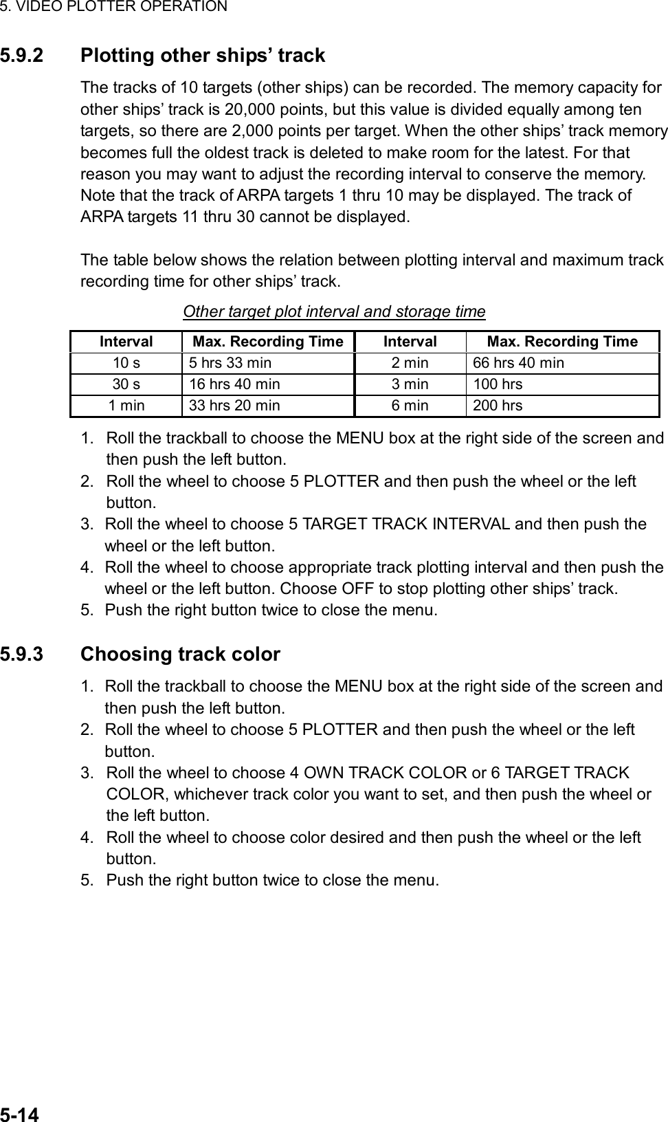 5. VIDEO PLOTTER OPERATION  5-14 5.9.2  Plotting other ships’ track The tracks of 10 targets (other ships) can be recorded. The memory capacity for other ships’ track is 20,000 points, but this value is divided equally among ten targets, so there are 2,000 points per target. When the other ships’ track memory becomes full the oldest track is deleted to make room for the latest. For that reason you may want to adjust the recording interval to conserve the memory. Note that the track of ARPA targets 1 thru 10 may be displayed. The track of ARPA targets 11 thru 30 cannot be displayed.  The table below shows the relation between plotting interval and maximum track recording time for other ships’ track. Other target plot interval and storage time Interval  Max. Recording Time Interval  Max. Recording Time 10 s  5 hrs 33 min  2 min  66 hrs 40 min 30 s  16 hrs 40 min  3 min  100 hrs 1 min  33 hrs 20 min  6 min  200 hrs 1.  Roll the trackball to choose the MENU box at the right side of the screen and then push the left button. 2.  Roll the wheel to choose 5 PLOTTER and then push the wheel or the left button. 3.  Roll the wheel to choose 5 TARGET TRACK INTERVAL and then push the wheel or the left button. 4.  Roll the wheel to choose appropriate track plotting interval and then push the wheel or the left button. Choose OFF to stop plotting other ships’ track. 5.  Push the right button twice to close the menu.  5.9.3 Choosing track color 1.  Roll the trackball to choose the MENU box at the right side of the screen and then push the left button. 2.  Roll the wheel to choose 5 PLOTTER and then push the wheel or the left button. 3.  Roll the wheel to choose 4 OWN TRACK COLOR or 6 TARGET TRACK COLOR, whichever track color you want to set, and then push the wheel or the left button. 4.  Roll the wheel to choose color desired and then push the wheel or the left button. 5.  Push the right button twice to close the menu.   