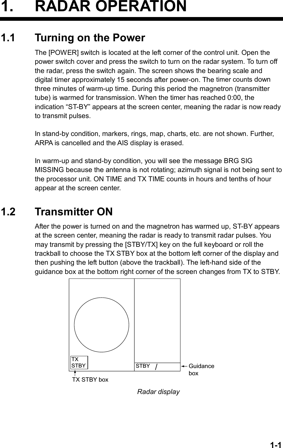   1-11. RADAR OPERATION 1.1  Turning on the Power The [POWER] switch is located at the left corner of the control unit. Open the power switch cover and press the switch to turn on the radar system. To turn off the radar, press the switch again. The screen shows the bearing scale and digital timer approximately 15 seconds after power-on. The timer counts down three minutes of warm-up time. During this period the magnetron (transmitter tube) is warmed for transmission. When the timer has reached 0:00, the indication “ST-BY” appears at the screen center, meaning the radar is now ready to transmit pulses.  In stand-by condition, markers, rings, map, charts, etc. are not shown. Further, ARPA is cancelled and the AIS display is erased.  In warm-up and stand-by condition, you will see the message BRG SIG MISSING because the antenna is not rotating; azimuth signal is not being sent to the processor unit. ON TIME and TX TIME counts in hours and tenths of hour appear at the screen center.   1.2 Transmitter ON After the power is turned on and the magnetron has warmed up, ST-BY appears at the screen center, meaning the radar is ready to transmit radar pulses. You may transmit by pressing the [STBY/TX] key on the full keyboard or roll the trackball to choose the TX STBY box at the bottom left corner of the display and then pushing the left button (above the trackball). The left-hand side of the guidance box at the bottom right corner of the screen changes from TX to STBY.   GuidanceboxSTBY/TXSTBYTX STBY box Radar display  